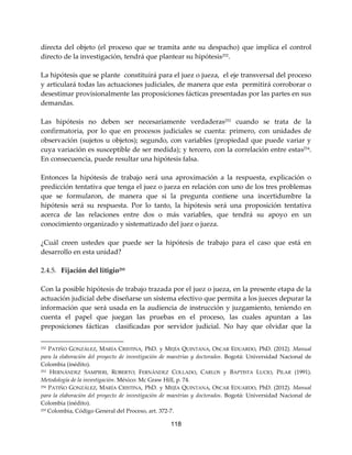 118
directa del objeto (el proceso que se tramita ante su despacho) que implica el control
directo de la investigación, tendrá que plantear su hipótesis252
.
La hipótesis que se plante constituirá para el juez o jueza, el eje transversal del proceso
y articulará todas las actuaciones judiciales, de manera que esta permitirá corroborar o
desestimar provisionalmente las proposiciones fácticas presentadas por las partes en sus
demandas.
Las hipótesis no deben ser necesariamente verdaderas253 cuando se trata de la
confirmatoria, por lo que en procesos judiciales se cuenta: primero, con unidades de
observación (sujetos u objetos); segundo, con variables (propiedad que puede variar y
cuya variación es susceptible de ser medida); y tercero, con la correlación entre estas254
.
En consecuencia, puede resultar una hipótesis falsa.
Entonces la hipótesis de trabajo será una aproximación a la respuesta, explicación o
predicción tentativa que tenga el juez o jueza en relación con uno de los tres problemas
que se formularon, de manera que si la pregunta contiene una incertidumbre la
hipótesis será su respuesta. Por lo tanto, la hipótesis será una proposición tentativa
acerca de las relaciones entre dos o más variables, que tendrá su apoyo en un
conocimiento organizado y sistematizado del juez o jueza.
¿Cuál creen ustedes que puede ser la hipótesis de trabajo para el caso que está en
desarrollo en esta unidad?
2.4.5. Fijación del litigio255
Con la posible hipótesis de trabajo trazada por el juez o jueza, en la presente etapa de la
actuación judicial debe diseñarse un sistema efectivo que permita a los jueces depurar la
información que será usada en la audiencia de instrucción y juzgamiento, teniendo en
cuenta el papel que juegan las pruebas en el proceso, las cuales apuntan a las
preposiciones fácticas clasificadas por servidor judicial. No hay que olvidar que la
252 PATIÑO GONZÁLEZ, MARÍA CRISTINA, PhD. y MEJÍA QUINTANA, OSCAR EDUARDO, PhD. (2012). Manual
para la elaboración del proyecto de investigación de maestrías y doctorados. Bogotá: Universidad Nacional de
Colombia (inédito).
253 HERNÁNDEZ SAMPIERI, ROBERTO; FERNÁNDEZ COLLADO, CARLOS y BAPTISTA LUCIO, PILAR (1991).
Metodología de la investigación. México: Mc Graw Hill, p. 74.
254 PATIÑO GONZÁLEZ, MARÍA CRISTINA, PhD. y MEJÍA QUINTANA, OSCAR EDUARDO, PhD. (2012). Manual
para la elaboración del proyecto de investigación de maestrías y doctorados. Bogotá: Universidad Nacional de
Colombia (inédito).
255 Colombia, Código General del Proceso, art. 372-7.
 