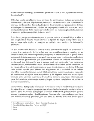 119
información que se entrega es la materia prima con la cual el juez o jueza construirá su
decisión final256
.
El Código señala que el juez o jueza precisará los preposiciones fácticas que considera
demostradas, y las que requieran ser probadas257; en consecuencia, con la información
aportada por los medios de prueba, los jueces determinarán qué proposiciones fácticas
se darán por ciertas (valoración) y cuáles no; las proposiciones fácticas, dadas por ciertas
configuran la versión de los hechos acreditados sobre los cuales se aplicará el derecho en
la sentencia (calificación jurídica de los hechos)258.
Sobre las reglas que se establezcan para la prueba, materia prima del litigio y sobre la
cual se aplicará el derecho en esta etapa de la fijación del litigio, es importante que el
juez o jueza deba tender a conseguir su calidad, para fortalecer la información
probatoria.
De esta información de calidad derivan varias consecuencias según los expertos259
: la
primera, la reconstrucción de los hechos que han ocurrido en tiempo pasado y en los
cuales el señor juez no estuvo presente; la segunda, la información con la que se cuenta
que permite intentar averiguar lo que pasó, que supone pudo existir un incumplimiento
o una situación problemática que posiblemente vulnera un derecho fundamental o
prestacional; esta información por lo general suele ser incompleta y no plenamente
confiable; tercera, se necesita esclarecer las circunstancias de ciertos hechos ocurridos, de
los cuales solo se tienen informaciones que están constituidas por versiones, de las que
cada persona tendrá para aportar solo fragmentos de la totalidad de los hechos
ocurridos, con sus limitaciones, subjetividad, prejuicios e incompetencias; por otra parte,
los documentos recogerán otros fragmentos, y los expertos ilustrarán sobre alguna
conexión entre diversos elementos; de donde se concluye que, todos ellos formarán
parte de los relatos parciales que se entregan por personas vinculadas a los hechos de
muy diversas maneras.
La importancia de la prueba entonces en el proceso es cómo es posible tomar una buena
decisión, debe ser relevante para garantizar el derecho fundamental o prestacional de la
persona parte del proceso, por ejemplo, la filiación de MELISSA, para establecer quiénes
son sus verdaderos padres y la obligación de éstos con ella, como es el derecho a darle
una buena educación y garantizar, por otra parte, su derecho a la salud, lo que puede
256 DUCE, MAURICIO; MARÍN, FELIPE y RIEGO, CRISTIÁN. Ob. cit., p. 48.
257 Colombia, Código General del Proceso, art. 372-7.
258 Ibídem.
259 Ibídem.
 
