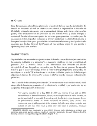 12
HIPÓTESIS
Para dar respuesta al problema planteado, se parte de la base que: La jurisdicción de
familia en Colombia sí está en capacidad de adoptar e implementar el modelo de
Oralidad y por audiencias, como una herramienta de diálogo entre jueces o juezas y las
partes; como instrumento en la aplicación de una justicia pronta y eficaz, siempre y
cuando el Estado colombiano aporte los recursos presupuestales necesarios para la
adecuación de los despachos judiciales; y prepare académica y administrativamente a
los operadores jurídicos, para que asimilen culturalmente el cambio que exige el modelo
adoptado por Código General del Proceso, el cual contiene como fin una pronta y
oportuna justicia en Colombia.
MARCO TEÓRICO
Siguiendo las dos tendencias en que se mueve el derecho procesal contemporáneo, entre
la corriente publicista y la garantista10
, es necesario establecer en cual se matricula el
presente CGP, la primera tiende a una intervención más decidida del estado
otorgándole al juez los poderes necesarios para la dirección de proceso, la segunda
tiende a que el Estado intervenga menos y se le da más protagonismo a las partes, en
esta disputa el actual CGP se inscribe en la corriente publicista, partiendo de la base que
el juez es el director del proceso. Por lo tanto el CGP se inscribe entonces en la corriente
publicista.
Bajo la tutela de la corriente publicista el CGP se estructura en un modelo mixto en el
desarrollo de las etapas procesales, al predominar la oralidad y por audiencias así se
desprende de la exposición de motivos:
“por expreso mandato de la Ley 1285 de 2009 que reformó la Ley 270 de 1996
Estatutaria de la Administración de Justicia, los textos procesales en todas las áreas, lo
que incluye lo civil, lo comercial, lo agrario y lo de familia, deben estar inmersos dentro
de procedimientos mixtos en donde predomine la oralidad, como sistema más
conveniente para el adelantamiento de los procesos judiciales, con miras a prohijar una
justicia no sólo más célere (sic) y eficaz sino más cerca al ciudadano, bondades
10 MONTERO AROCA Juan coordinador y otros (2012), Proceso civil e ideología un prefacio, una
sentencia, dos cartas, quince ensayos, moción de valencia y declaración de azul, Ediciones tirant lo
blanch y ediciones nueva jurídica, segunda edición, Bogotá, P, 33.
 