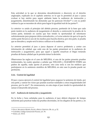 121
Esta actividad es la que se denomina descubrimiento o discovery en el derecho
anglosajón, explicado en el capítulo anterior; es lo que le permitirá al juez o jueza
evaluar si hay mérito para seguir adelante hasta la audiencia de instrucción y
juzgamiento, desestimando las demandas que les parezcan frívolas265 o con su poder
ordenar la que se necesiten de oficio para lograr la igualdad real de las partes266.
Lo anterior va unido al principio del debido proceso, partiendo de la base que cada
parte tendrá en la audiencia de juzgamiento el derecho a controvertir la prueba de la
contra parte, teniendo en cuenta que han tenido la oportunidad de informarse
suficientemente para preparar dicha contradicción, y el aviso anterior de qué es lo que la
contra parte llevará es uno de los medios para hacerla efectiva; por otra parte, la prueba
que se descubra y acepte será la única a utilizar en la audiencia.
Lo anterior permitirá al juez o jueza depurar el acervo probatorio y contar con
información de calidad, que cada una de las partes presentará en la audiencia de
instrucción y juzgamiento, para que aquel o aquella resuelvan el litigio teniendo
pruebas de buena calidad que le permita tomar la decisión.
Observemos las reglas en el caso de MELISSA, si una de las partes presenta pruebas
testimoniales, las cuales apuntan a señalar que WILLIAN y ELIZABETH STERN son
padres de aquélla, nada aporta al proceso, otra cosa sería si son los médicos que
participaron en la asistencia científica de MELISSA; en este caso la prueba puede ser
pertinente.
2.4.6. Control de legalidad
El juez o jueza ejercerá el control de legalidad para asegurar la sentencia de fondo, por
una parte, y sanear los vicios que puedan acarrear nulidades u otras irregularidades del
proceso, por la otra267
. En consecuencia, en esta etapa el juez tendrá la oportunidad de
sanear el desarrollo del proceso.
2.4.7. Audiencia de instrucción y juzgamiento
En la fecha y hora señaladas para la audiencia el juez deberá disponer de tiempo
suficiente para practicar todas las pruebas decretadas, oír los alegatos de las partes y, en
265 DUCE, MAURICIO; MARÍN, FELIPE y RIEGO, CRISTIÁN. Ob. cit., p. 52.
266 Colombia, Código General del Proceso, art. 78.
267 Ibídem, art. 372-8.
 