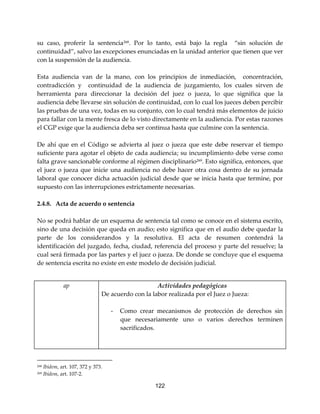 122
su caso, proferir la sentencia268
. Por lo tanto, está bajo la regla “sin solución de
continuidad”, salvo las excepciones enunciadas en la unidad anterior que tienen que ver
con la suspensión de la audiencia.
Esta audiencia van de la mano, con los principios de inmediación, concentración,
contradicción y continuidad de la audiencia de juzgamiento, los cuales sirven de
herramienta para direccionar la decisión del juez o jueza, lo que significa que la
audiencia debe llevarse sin solución de continuidad, con lo cual los jueces deben percibir
las pruebas de una vez, todas en su conjunto, con lo cual tendrá más elementos de juicio
para fallar con la mente fresca de lo visto directamente en la audiencia. Por estas razones
el CGP exige que la audiencia deba ser continua hasta que culmine con la sentencia.
De ahí que en el Código se advierta al juez o jueza que este debe reservar el tiempo
suficiente para agotar el objeto de cada audiencia; su incumplimiento debe verse como
falta grave sancionable conforme al régimen disciplinario269
. Esto significa, entonces, que
el juez o jueza que inicie una audiencia no debe hacer otra cosa dentro de su jornada
laboral que conocer dicha actuación judicial desde que se inicia hasta que termine, por
supuesto con las interrupciones estrictamente necesarias.
2.4.8. Acta de acuerdo o sentencia
No se podrá hablar de un esquema de sentencia tal como se conoce en el sistema escrito,
sino de una decisión que queda en audio; esto significa que en el audio debe quedar la
parte de los considerandos y la resolutiva. El acta de resumen contendrá la
identificación del juzgado, fecha, ciudad, referencia del proceso y parte del resuelve; la
cual será firmada por las partes y el juez o jueza. De donde se concluye que el esquema
de sentencia escrita no existe en este modelo de decisión judicial.
ap Actividades pedagógicas
De acuerdo con la labor realizada por el Juez o Jueza:
- Como crear mecanismos de protección de derechos sin
que necesariamente uno o varios derechos terminen
sacrificados.
268 Ibídem, art. 107, 372 y 373.
269 Ibídem, art. 107-2.
 