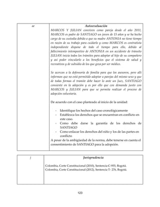 123
ae Autoevaluación
MARCOS Y JULIAN conviven como pareja desde el año 2011,
MARCOS es padre de SANTIAGO un joven de 15 años y se ha hecho
cargo de su custodia debido a que su madre ANTONIA no tiene tiempo
en razón de su trabajo para cuidarlo y como MARCOS es contratista
independiente dispone de todo el tiempo para ello, debido al
fallecimiento intempestivo de ANTONIA en un accidente de tránsito
JULIAN inicia todos los trámites para adoptar al hijo de su compañero
y así poder vincularlo a los beneficios que el sistema de salud y
recreativos y de subsidio de los que goza por ser médico.
Se acercan a la defensoría de familia para que los asesoren, pero allí
informan que no está permitido adoptar a parejas del mismo sexo y que
de todas formas el tramite debe hacer lo ante un Juez, SANTIAGO
consiente en la adopción y es por ello que con demanda junto con
MARCOS y JULIAN para que se permita realizar el proceso de
adopción voluntaria.
De acuerdo con el caso planteado al inicio de la unidad:
- Identifique los hechos del caso cronológicamente
- Establezca los derechos que se encuentran en conflicto en
este caso.
- Como debe darse la garantía de los derechos de
SANTIAGO
- Como enlazar los derechos del niño y los de las partes en
conflicto
A pesar de la ambigüedad de la norma, debe tenerse en cuenta el
consentimiento de SANTIAGO para la adopción.
j Jurisprudencia
Colombia, Corte Constitucional (2010), Sentencia C-955, Bogotá.
Colombia, Corte Constitucional (2012), Sentencia T- 276, Bogotá.
 