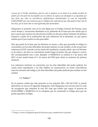 126
crucero por el Caribe colombiano, para lo cual se alojaron en un hotel en la ciudad corralito de
piedra; por otra parte ha incumplido con sus deberes de esposo y la ultrajado en su dignidad; por
otra parte que ellos no suscribieron capitulaciones matrimoniales; lo cual ha respondido
GUILLERMO que esas conductas que le endilgan han caducado ya que ellas pasaron hace más de
dos años, por lo tanto ella no está legitimada para demandarlo.
Ubiquemos el presente caso en la ruta fijada por el Código General del Proceso, para
mirar tiempo y actuaciones diseñadas en él, partiendo de la base que éste señala que el
juez o jueza que conozca de este proceso tendrá un año para dictar sentencia de primera
instancia a partir de la notificación del auto admisorio de la demanda. Lo que quiere
señalar que el juez tendrá un año para fallar.
Hay que partir de la base que los términos en meses y años que prescribe el código no
concuerdan con los días laborables del poder judicial, en este sentido: el año al que hace
referencia el CGP coincide con los meses del candelario, cuando señala que si el término
es de meses o de años su vencimiento tendrá lugar el mismo día que empezó a correr,
del correspondiente mes o año. Ejemplo: si MARCELA se notificó el 4 de marzo del
2013, el juez tendrá hasta el 4 de marzo del 2014 para dictar la sentencia de primera
instancia.
Los anteriores términos no concuerda con los días laborables del poder judicial, los
cuales están supeditados a los días hábiles; en consecuencia, no existe concordancia
entre los términos del código y los días laborables del poder judicial para resaltar en esta
unidad.
3.3. VERBAL270
En el proceso verbal que está prescrito en los artículos 368 a 369 del CGP, se puede
determinar su ruta en el siguiente flujograma. Este flujograma nos servirá como la carta
de navegación que orientará la ruta del viaje que tendrá que seguir el proceso de
GUILLERMO y MARCELA en la autopista que ha construido el código para que las
partes apuesten su litigio.
270 Tenga en cuenta el flujograma general del proceso para complementar el presente.
 