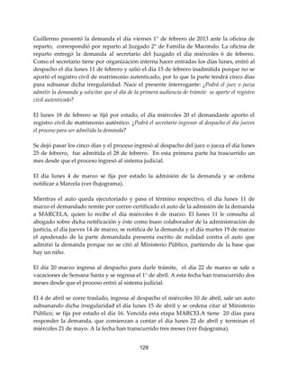 129
Guillermo presentó la demanda el día viernes 1° de febrero de 2013 ante la oficina de
reparto, correspondió por reparto al Juzgado 2° de Familia de Macondo. La oficina de
reparto entregó la demanda al secretario del Juzgado el día miércoles 6 de febrero.
Como el secretario tiene por organización interna hacer entradas los días lunes, entró al
despacho el día lunes 11 de febrero y salió el día 15 de febrero inadmitida porque no se
aportó el registro civil de matrimonio autenticado, por lo que la parte tendrá cinco días
para subsanar dicha irregularidad. Nace el presente interrogante: ¿Podrá el juez o jueza
admitir la demanda y solicitar que el día de la primera audiencia de trámite se aporte el registro
civil autenticado?
El lunes 18 de febrero se fijó por estado, el día miércoles 20 el demandante aporto el
registro civil de matrimonio auténtico. ¿Podrá el secretario ingresar al despacho el día jueves
el proceso para ser admitida la demanda?
Se dejó pasar los cinco días y el proceso ingresó al despacho del juez o jueza el día lunes
25 de febrero, fue admitida el 28 de febrero. En esta primera parte ha trascurrido un
mes desde que el proceso ingresó al sistema judicial.
El día lunes 4 de marzo se fija por estado la admisión de la demanda y se ordena
notificar a Marcela (ver flujograma).
Mientras el auto queda ejecutoriado y pasa el término respectivo, el día lunes 11 de
marzo el demandado remite por correo certificado el auto de la admisión de la demanda
a MARCELA, quien lo recibe el día miércoles 6 de marzo. El lunes 11 le consulta al
abogado sobre dicha notificación y éste como buen colaborador de la administración de
justicia, el día jueves 14 de marzo, se notifica de la demanda y el día martes 19 de marzo
el apoderado de la parte demandada presenta escrito de nulidad contra el auto que
admitió la demanda porque no se citó al Ministerio Público, partiendo de la base que
hay un niño.
El día 20 marzo ingresa al despacho para darle trámite, el día 22 de marzo se sale a
vacaciones de Semana Santa y se regresa el 1° de abril. A esta fecha han transcurrido dos
meses desde que el proceso entró al sistema judicial.
El 4 de abril se corre traslado, ingresa al despacho el miércoles 10 de abril, sale un auto
subsanando dicha irregularidad el día lunes 15 de abril y se ordena citar al Ministerio
Público; se fija por estado el día 16. Vencida esta etapa MARCELA tiene 20 días para
responder la demanda, que comienzan a contar el día lunes 22 de abril y terminan el
miércoles 21 de mayo. A la fecha han transcurrido tres meses (ver flujograma).
 