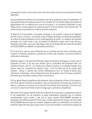 131
corresponde al juez o jueza tener claro estas dos teorías del caso (ver protocolo Unidad
Segunda).
Se prescindió de la práctica de las pruebas antes de la audiencia y sale el 2 septiembre el
auto fijando fecha de audiencia para el 2 de octubre. El 1 de octubre llega una solitud de
aplazamiento de la audiencia por una de las partes y se encuentra justificada, lo que
obliga al juez o jueza aplazar la audiencia para el 5 de noviembre. Han transcurrido 10
meses sin que se pueda llevar a cabo la primera audiencia.
Se llegó el 5 de noviembre y las partes no llegan a un acuerdo, a pesar de lo diligente
que fue el juez o la jueza, se procede al fijar el objeto del litigio, el control de legalidad y
se ordena la etapa probatoria con los interrogatorios de parte; se ordenan dos pruebas
periciales una visita social y otra al Instituto de Medicina Legal, como la de oficiar a
impuesto nacionales para que haga llegar copia de la declaración de renta del año 2012
de GUILLERMO y establecer su capacidad económica.
El 10 de marzo sale un auto señalando que se prorroga por (6) meses el término para
resolver la instancia respectiva, pariendo de la base que estamos a un año de haberse
notificado la demanda.
Medicina legal el 1 de abril del 2014 hace llegar el dictamen al Juzgado, el cual entra al
despacho el lunes 7, no hay que olvidar que es costumbre del secretario hacer las
entradas el lunes, sale 10 y se notifica por estado el viernes 11 corriendo traslado a las
partes, entra las vacaciones de semana santa, el 23 de abril una de las partes pide
ampliar, aclarar y solicitar que fuentes bibliográficas tuvo en cuenta el perito para
estructurar el dictamen, entra al despacho lunes 24 de abril y sale 5 de mayo, partiendo
de la base que esta última semana el jueves fue festivo.
El 5 de agosto llega la ampliación del dictamen, entra al despacho el lunes 11 de agosto y
sale 14 de agosto corriendo el traslado y entra el 22 partiendo de la base que el lunes fue
festivo y estamos a un menos de un mes del vencimiento de la prórroga. ¿Perderá el juez
o la jueza la competencia? Puede existir el riesgo que se pierda la competencia.
Sale lunes 25 de agosto fijando fecha de audiencia de instrucción y juzgamiento para el
15 de septiembre. En tal audiencia la parte demandada demostró que el contrato
arredramiento nunca existió y que por lo tanto cuando GUILLERMO presento la
demanda solo habían pasado 18 meses que se había separado de cuerpo, por otra parte
GUILLERMO demostró que las causales alagadas estaban en caducidad y el examen de
medicina legal solo dice que lo que existe es una crisis familiar y recomienda terapias de
 