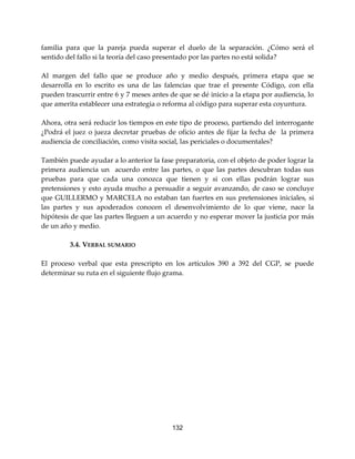 132
familia para que la pareja pueda superar el duelo de la separación. ¿Cómo será el
sentido del fallo si la teoría del caso presentado por las partes no está solida?
Al margen del fallo que se produce año y medio después, primera etapa que se
desarrolla en lo escrito es una de las falencias que trae el presente Código, con ella
pueden trascurrir entre 6 y 7 meses antes de que se dé inicio a la etapa por audiencia, lo
que amerita establecer una estrategia o reforma al código para superar esta coyuntura.
Ahora, otra será reducir los tiempos en este tipo de proceso, partiendo del interrogante
¿Podrá el juez o jueza decretar pruebas de oficio antes de fijar la fecha de la primera
audiencia de conciliación, como visita social, las periciales o documentales?
También puede ayudar a lo anterior la fase preparatoria, con el objeto de poder lograr la
primera audiencia un acuerdo entre las partes, o que las partes descubran todas sus
pruebas para que cada una conozca que tienen y si con ellas podrán lograr sus
pretensiones y esto ayuda mucho a persuadir a seguir avanzando, de caso se concluye
que GUILLERMO y MARCELA no estaban tan fuertes en sus pretensiones iniciales, si
las partes y sus apoderados conocen el desenvolvimiento de lo que viene, nace la
hipótesis de que las partes lleguen a un acuerdo y no esperar mover la justicia por más
de un año y medio.
3.4. VERBAL SUMARIO
El proceso verbal que esta prescripto en los artículos 390 a 392 del CGP, se puede
determinar su ruta en el siguiente flujo grama.
 