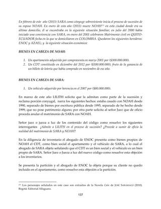 137
En febrero de este año (2013) SARA como cónyuge sobreviviente inicia el proceso de sucesión de
su esposo NOAH. En enero de esta año (2013) muere NOAH271
en esta ciudad donde era su
último domicilio, él se encontraba en la siguiente situación familiar; en julio del 2000 había
iniciado una convivencia con SARA, en enero del 2001 celebraron Matrimonio civil en QUITO-
ECUADOR fecha en la que se domiciliaron en COLOMBIA. Quedaron los siguientes herederos:
ENOC y AZAEL; y la siguiente situación económica:
BIENES EN CABEZA DE NOAH:
1. Un apartamento adquirido por compraventa en marzo 2001 por ($300.000.000).
2. Un CDT constituido en diciembre del 2012 por ($300.000.000); fruto de la ganancia de
un billete de lotería que había comprado en noviembre de ese año.
BIENES EN CABEZA DE SARA:
1. Un vehículo adquirido por herencia en el 2007 por ($80.000.000).
En marzo de este año LILITH solicita que la admitan como parte de la sucesión y
reclama porción conyugal, narra los siguientes hechos: estaba casado con NOAH desde
1990, separado de bienes por escritura pública desde 1995, separado de he hecho desde
1999, que no pose patrimonio alguno; por otra parte solicita al señor Juez que de oficio
proceda anular el matrimonio de SARA con NOAH.
Señor juez o jueza a luz de los contenido del código como resuelve los siguientes
interrogantes ¿Admite a LILITH en el proceso de sucesión? ¿Procede a sumir de oficio la
nulidad del matrimonio de SARA y NOAH?
En la diligencia de inventario el abogado de ENOC presenta como bienes propios de
NOAH el CDT, como bien social el apartamento y el vehículo de SARA, a lo cual el
abogado de SARA objeta señalando que el CDT es un bien social y el vehículo es un bien
propio de SARA. Señor Juez o Jueza a luz del nuevo código como resuelve esta objeción
a los inventarios.
Se presenta la partición y el abogado de ENOC la objeta porque su cliente no quedo
incluido en el apartamento, como resuelve esta objeción a la partición.
271 Los personajes señalados en este caso son extraídos de la Novela Caín de JOSÉ SARAMAGO (2010).
Bogotá: Editorial Alfaguara.
 
