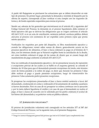 139
A partir del flujograma se precisaran las actuaciones que se deben desarrollar en este
tipo de procesos. En primer lugar, presentada la demanda y remitida al despacho por la
oficina de reparto, corresponde al Juez verificar si esta cumple con los requisitos de
forma y de fondo especiales requeridos para iniciar el proceso.
Siendo así, además de los generales que encontramos en el artículo 82 y siguientes del
Código General del Proceso, la demanda en el proceso liquidatario debe contener el
título ejecutivo del que se derivan las obligaciones que se exigen conforme al artículo
422 del C.G.P, si es un acta de conciliación, sentencia judicial, escritura pública deberá
anexarse al proceso con constancia de ser expedida como primera copia que presta
mérito ejecutivo.
Verificados los requisitos por parte del despacho, se libra mandamiento ejecutivo y
cuando las obligaciones versen sobre sumas de dinero, generalmente ocurre en los
procesos ejecutivos de alimentos, el Juez o Jueza ordenará su pago en el término de 5
días, con los intereses desde que se hicieron exigibles hasta la cancelación de la deuda,
así como también ordenará el pago de las sumas de dinero que se causen luego del
mandamiento de pago conforme al artículo 431 del C.G.P.
Una vez notificado el mandamiento ejecutivo y de no presentarse recurso de reposición
o excepciones previas de las cuales ya se habló en el esquema general, se concede el
término de 10 días para que el demandado presente excepciones de fondo, este término
corre de forma paralela a la orden de pago, es decir que durante los primeros 5 días
debe realizar el pago o puede presentar excepciones, luego de transcurridos los
primeros 5 días solamente podrá presentar excepciones.
Si prosperan las excepciones presentadas el Juez o Jueza emitirá sentencia a favor del
demandado, condenando en costas y ordenando el levantamiento de medidas cautelares
si fueron decretadas. Pero en caso de no prosperar se ordena continuar con la ejecución
y por lo tanto deberá liquidarse el crédito y en caso de que el demandado no realice el
pago, el Juez o Jueza de acuerdo con lo solicitado por las partes ordenará el avaluó de
los bienes del demandado y su posterior venta en pública subasta.
3.7. JURISDICCIÓN VOLUNTARIA272
El proceso de jurisdicción voluntaria está consagrado en los artículos 577 al 587 del
Código General del Proceso, ver la siguiente ruta, en el presente flujograma.
272 Tenga en cuenta el flujograma general del proceso que está en la Unidad 2 para complementar éste.
 