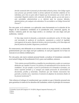 14
derecho sustancial sobre el procesal y la diversidad cultural y étnica. Este Código regula
unos procesos que permiten tutelar en forma suficiente los derechos subjetivos de los
individuos, pero tiene en gran valía el impacto que las decisiones van a tener sobre la
comunidad. Regula la materia civil, comercial, de familia, agraria, ya sea ante jueces o
ante autoridades administrativas y es referente para los procesos laborales,
administrativos y de cualquier otra naturaleza. En esa medida es un Código General del
Proceso19
”.
Por otra parte, en lo referente a su aplicación como herramienta en la solución de los
litigios de los ciudadanos ventilados en la jurisdicción civil, comercial, agraria, de
familia e infancia; parte de una etapa escrita y se concluye con una etapa oral por
audiencias, veamos:
(i) Una etapa inicial de demanda y contestación esencialmente escrita; (ii) Una etapa
oral intermedia de audiencia de conciliación, saneamiento y control de legalidad,
interrogatorio de las partes, fijación de hechos y decreto de pruebas; y (iii) Una etapa oral
final de práctica de pruebas, alegaciones y sentencia20
.
En consecuencia, esta delineado en un sistema escrito en su etapa inicial y se desarrolla
posteriormente por una etapa oral por audiencia, lo cual por supuesto no lo hace en
marcase en un sistema oralidad puro.
Por otra parte, este nuevo estatuto procesal tiende a erradicar el formalismo contenido
en el actual Código de Procedimiento Civil y para cual establece, entonces:
“Este estatuto procesal flexibiliza y simplifica los procedimientos y acaba con numerosos
obstáculos que impiden el acceso a la justicia y la materialización de los derechos de los
ciudadanos. Así por ejemplo, se prevé la presentación de la demanda en formatos, con
menos requisitos formales y se consagra una amplia presunción de autenticidad de
documentos, pruebas y memoriales, ritualismos que solo trámites innecesarios han
generado y muchas veces, injusticias al momento de adoptarse las decisiones finales de
los proceso (sentencias)”21
.
Esto refuerza el enfoque el constitucional, que consiste en que el derecho procesal esta
para garantizar la tutela de los derechos del ciudadano; reitera el principio de reconocer
19 Colombia, Gaceta del Congreso N° 119 (2011). Bogotá: Imprenta Nacional, p. 93.
20 Ibídem.
21 Ibídem.
 