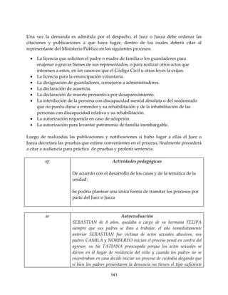 141
Una vez la demanda es admitida por el despacho, el Juez o Jueza debe ordenar las
citaciones y publicaciones a que haya lugar, dentro de los cuales deberá citar al
representante del Ministerio Público en los siguientes procesos:
 La licencia que soliciten el padre o madre de familia o los guardadores para
enajenar o gravar bienes de sus representados, o para realizar otros actos que
interesen a estos, en los casos en que el Código Civil u otras leyes la exijan.
 La licencia para la emancipación voluntaria.
 La designación de guardadores, consejeros a administradores.
 La declaración de ausencia.
 La declaración de muerte presuntiva por desaparecimiento.
 La interdicción de la persona con discapacidad mental absoluta o del sordomudo
que no pueda darse a entender y su rehabilitación y de la inhabilitación de las
personas con discapacidad relativa y su rehabilitación.
 La autorización requerida en caso de adopción.
 La autorización para levantar patrimonio de familia inembargable.
Luego de realizadas las publicaciones y notificaciones si hubo lugar a ellas el Juez o
Jueza decretará las pruebas que estime convenientes en el proceso, finalmente procederá
a citar a audiencia para práctica de pruebas y proferir sentencia.
ap Actividades pedagógicas
De acuerdo con el desarrollo de los casos y de la temática de la
unidad:
Se podría plantear una única forma de tramitar los procesos por
parte del Juez o Jueza
ae Autoevaluación
SEBASTIAN de 8 años, quedaba a cargo de su hermana FELIPA
siempre que sus padres se iban a trabajar, el año inmediatamente
anterior SEBASTIAN fue víctima de actos sexuales abusivos, sus
padres CAMILA y NORBERTO inician el proceso penal en contra del
agresor, su tía TATIANA preocupada porque los actos sexuales se
dieron en el hogar de residencia del niño y cuando los padres no se
encontraban en casa decide iniciar un proceso de custodia alegando que
si bien los padres presentaron la denuncia no tienen el tipo suficiente
 