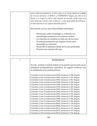 142
para cuidar personalmente al niño y que es un riesgo dejarlo al cuidado
de terceras personas. CAMILA y NORBERTO alegan que ellos se lo
llevan a su negocio y allí el niño después de estudiar, puede estar con
ellos hasta que cierran a las 11:00 p.m., y que igual desde las 8:00 p.m.
el niño duerme en un espacio adecuado para él.
De acuerdo con los casos desarrollados identifique:
- Hechos por orden cronológico y conforme a la
metodología propuesta en la primera unidad
- Los intereses en conflicto en cada uno de los casos
- El material probatorio que requiere el juez para
desarrollar su actuación
- Desarrolle la hipótesis trabajo de lo caso presentado
- Presente una solución del caso
j Jurisprudencia
En esta unidad se realizó énfasis en la práctica por lo tanto no se
trabajaron jurisprudencias específicas. Se sugiere continuar con
la establecida en la unidad primera.
Colombia, Corte Constitucional (1992), Sentencia C-588, Bogotá.
Colombia, Corte Constitucional (1992), Sentencia T-533, Bogotá.
Colombia, Corte Constitucional (1993), Sentencia T-001, Bogotá.
Colombia, Corte Constitucional (1994), Sentencia T-236, Bogotá.
Colombia, Corte Constitucional (1994), Sentencia T-522, Bogotá
Colombia, Corte Constitucional (1995), Sentencia C-083, Bogotá
Colombia, Corte Constitucional (1995), Sentencia T-251, Bogotá.
Colombia, Corte Constitucional (1996), Sentencia C-037, Bogotá.
Colombia, Corte Constitucional (1997), Sentencia C-562, Bogotá.
Colombia, Corte Constitucional (1999), Sentencia C-925, Bogotá.
Colombia, Corte Constitucional (1998), Sentencia T-304, Bogotá.
Colombia, Corte Constitucional (1999), Sentencia T-606, Bogotá.
Colombia, Corte Constitucional (2001), Sentencia C-100, Bogotá.
Colombia, Corte Constitucional (2008), Sentencia C-713, Bogotá.
Colombia, Corte Constitucional (2011), Sentencia C-371, Bogotá.
Colombia, Corte Constitucional (2011), Sentencia C-577, Bogotá.
Colombia, Corte Constitucional (2012), Sentencia T-312, Bogotá.
 