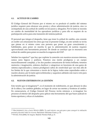 145
4.1. ACTITUD DE CAMBIO
El Código General del Proceso por sí mismo no va producir el cambio del sistema
jurídico requiere para alcanzar una pronta y eficaz administración de justicia, sino va
acompañada de una actitud de cambio en los jueces y abogados. Por lo tanto se necesita
un cambio de mentalidad de los operadores jurídicos y para ello se requiere de su
participación activa para esta transición del sistema judicial.
El personal que integra el despacho, tiene que tener la actitud de cambio, esta consiste
en recibir con entusiasmó los retos que trae el presente Código, en este sentido se invita
que piense en sí mismo como una persona que posee un gran conocimiento y
habilidades, para poner en marcha lo que la administración de justicia requiere
aprovechando esta herramienta procesal. De donde se concluye que es necesaria una
actitud de cambio para poner en marcha la exigencia del CGP.
Señalan los expertos273
que hay que explotar la conexión con nuestros recursos internos,
somos seres lógicos y poéticos. Posemos una mente prodigiosa y un cuerpo
maravillosamente complejo, y los dos pueden comunicarse de forma brillante; tenemos
memoria e imaginación, solemos clasificar y categorizar en funciones de una gama de
sistema especializados y damos prodigiosos saltos de creatividad que van más allá de
los límites de lo que conocemos a través de la lógica; todas estas capacidades están a
nuestro alcance, por lo tanto aprovechémoslas y saquemos adelante este nuevo reto para
la administración de justicia.
4.2. NUEVOS CRITERIOS EN LA GESTIÓN
Esto tendrá que re-imaginarse274
, es el momento de redefinición, en que abracen la idea
de la aldea y los cambios globales, en lugar de cerrar sus mentes y fronteras al cambio.
En consecuencia, el Código General del Proceso invita entonces a re-imaginar los
procesos al interior del despacho para aplicar esta herramienta del que hacer judicial en
forma oportuno y eficaz al ciudadano.
273 MACDEERMOTT, IAN y JAGO, WENDY (2005). Tu coach interior, una guía paso a paso conseguir tu realización
personal y descubrir todos tus recursos. Barcelona: Ediciones Urano, p. 32.
274 PETERS, TOM (2004). Re-imagina. Madrid: Prentice Hall, p. 21.
 