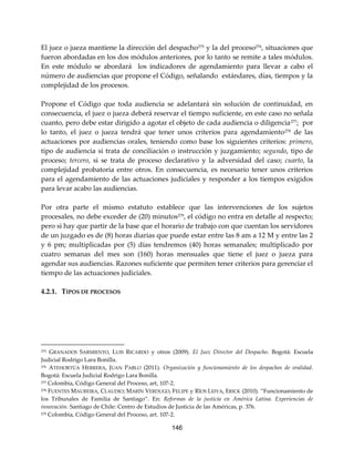 146
El juez o jueza mantiene la dirección del despacho275
y la del proceso276
, situaciones que
fueron abordadas en los dos módulos anteriores, por lo tanto se remite a tales módulos.
En este módulo se abordará los indicadores de agendamiento para llevar a cabo el
número de audiencias que propone el Código, señalando estándares, días, tiempos y la
complejidad de los procesos.
Propone el Código que toda audiencia se adelantará sin solución de continuidad, en
consecuencia, el juez o jueza deberá reservar el tiempo suficiente, en este caso no señala
cuanto, pero debe estar dirigido a agotar el objeto de cada audiencia o diligencia277; por
lo tanto, el juez o jueza tendrá que tener unos criterios para agendamiento278 de las
actuaciones por audiencias orales, teniendo como base los siguientes criterios: primero,
tipo de audiencia si trata de conciliación o instrucción y juzgamiento; segundo, tipo de
proceso; tercero, si se trata de proceso declarativo y la adversidad del caso; cuarto, la
complejidad probatoria entre otros. En consecuencia, es necesario tener unos criterios
para el agendamiento de las actuaciones judiciales y responder a los tiempos exigidos
para levar acabo las audiencias.
Por otra parte el mismo estatuto establece que las intervenciones de los sujetos
procesales, no debe exceder de (20) minutos279
, el código no entra en detalle al respecto;
pero si hay que partir de la base que el horario de trabajo con que cuentan los servidores
de un juzgado es de (8) horas diarias que puede estar entre las 8 am a 12 M y entre las 2
y 6 pm; multiplicadas por (5) días tendremos (40) horas semanales; multiplicado por
cuatro semanas del mes son (160) horas mensuales que tiene el juez o jueza para
agendar sus audiencias. Razones suficiente que permiten tener criterios para gerenciar el
tiempo de las actuaciones judiciales.
4.2.1. TIPOS DE PROCESOS
275 GRANADOS SARMIENTO, LUIS RICARDO y otros (2009). El Juez Director del Despacho. Bogotá: Escuela
Judicial Rodrigo Lara Bonilla.
276 ATEHORTÚA HERRERA, JUAN PABLO (2011). Organización y funcionamiento de los despachos de oralidad.
Bogotá: Escuela Judicial Rodrigo Lara Bonilla.
277 Colombia, Código General del Proceso, art, 107-2.
278 FUENTES MAUREIRA, CLAUDIO; MARÍN VERDUGO, FELIPE y RÍOS LEIVA, ERICK (2010). “Funcionamiento de
los Tribunales de Familia de Santiago”. En: Reformas de la justicia en América Latina. Experiencias de
innovación. Santiago de Chile: Centro de Estudios de Justicia de las Américas, p. 376.
279 Colombia, Código General del Proceso, art. 107-2.
 