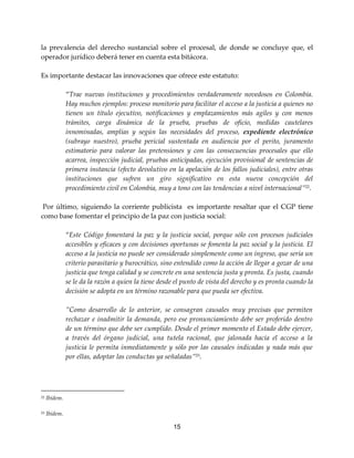 15
la prevalencia del derecho sustancial sobre el procesal, de donde se concluye que, el
operador jurídico deberá tener en cuenta esta bitácora.
Es importante destacar las innovaciones que ofrece este estatuto:
“Trae nuevas instituciones y procedimientos verdaderamente novedosos en Colombia.
Hay muchos ejemplos: proceso monitorio para facilitar el acceso a la justicia a quienes no
tienen un título ejecutivo, notificaciones y emplazamientos más agiles y con menos
trámites, carga dinámica de la prueba, pruebas de oficio, medidas cautelares
innominadas, amplias y según las necesidades del proceso, expediente electrónico
(subrayo nuestro), prueba pericial sustentada en audiencia por el perito, juramento
estimatorio para valorar las pretensiones y con las consecuencias procesales que ello
acarrea, inspección judicial, pruebas anticipadas, ejecución provisional de sentencias de
primera instancia (efecto devolutivo en la apelación de los fallos judiciales), entre otras
instituciones que sufren un giro significativo en esta nueva concepción del
procedimiento civil en Colombia, muy a tono con las tendencias a nivel internacional”22
.
Por último, siguiendo la corriente publicista es importante resaltar que el CGP tiene
como base fomentar el principio de la paz con justicia social:
“Este Código fomentará la paz y la justicia social, porque sólo con procesos judiciales
accesibles y eficaces y con decisiones oportunas se fomenta la paz social y la justicia. El
acceso a la justicia no puede ser considerado simplemente como un ingreso, que sería un
criterio parasitario y burocrático, sino entendido como la acción de llegar a gozar de una
justicia que tenga calidad y se concrete en una sentencia justa y pronta. Es justa, cuando
se le da la razón a quien la tiene desde el punto de vista del derecho y es pronta cuando la
decisión se adopta en un término razonable para que pueda ser efectiva.
”Como desarrollo de lo anterior, se consagran causales muy precisas que permiten
rechazar e inadmitir la demanda, pero ese pronunciamiento debe ser proferido dentro
de un término que debe ser cumplido. Desde el primer momento el Estado debe ejercer,
a través del órgano judicial, una tutela racional, que jalonada hacía el acceso a la
justicia le permita inmediatamente y sólo por las causales indicadas y nada más que
por ellas, adoptar las conductas ya señaladas”23
.
22 Ibídem.
23 Ibídem.
 