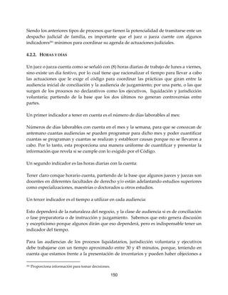 150
Siendo los anteriores tipos de procesos que tienen la potencialidad de tramitarse ente un
despacho judicial de familia, es importante que el juez o jueza cuente con algunos
indicadores281 mínimos para coordinar su agenda de actuaciones judiciales.
4.2.2. HORAS Y DÍAS
Un juez o jueza cuenta como se señaló con (8) horas diarias de trabajo de lunes a viernes,
sino existe un día festivo, por lo cual tiene que racionalizar el tiempo para llevar a cabo
las actuaciones que le exige el código para coordinar las prácticas que giran entre la
audiencia inicial de conciliación y la audiencia de juzgamiento; por una parte, o las que
surgen de los procesos no declarativos como los ejecutivos, liquidación y jurisdicción
voluntaria; partiendo de la base que los dos últimos no generan controversias entre
partes.
Un primer indicador a tener en cuenta es el número de días laborables al mes:
Números de días laborables con cuenta en el mes y la semana, para que se conozcan de
antemano cuantas audiencias se pueden programar para dicho mes y poder cuantificar
cuantas se programan y cuantas se realizan y establecer causas porque no se llevaron a
cabo. Por lo tanto, esta proporciona una manera uniforme de cuantificar y presentar la
información que revela si se cumple con lo exigido por el Código.
Un segundo indicador es las horas diarias con la cuenta:
Tener claro conque horario cuenta, partiendo de la base que algunos jueces y juezas son
docentes en diferentes facultades de derecho y/o están adelantando estudios superiores
como especializaciones, maestrías o doctorados u otros estudios.
Un tercer indicador es el tiempo a utilizar en cada audiencia:
Esto dependerá de la naturaleza del negocio, y la clase de audiencia si es de conciliación
o fase preparatoria o de instrucción y juzgamiento. Sabemos que esto genera discusión
y escepticismo porque algunos dirán que eso dependerá, pero es indispensable tener un
indicador del tiempo.
Para las audiencias de los procesos liquidatarios, jurisdicción voluntaria y ejecutivos
debe trabajarse con un tiempo aproximado entre 30 y 45 minutos, porque, teniendo en
cuenta que estamos frente a la presentación de inventarios y pueden haber objeciones a
281 Proporciona información para tomar decisiones.
 