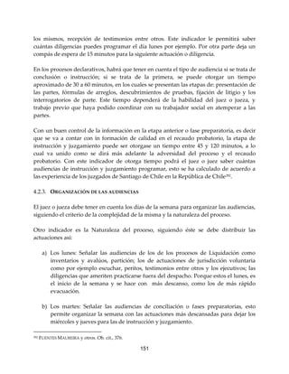 151
los mismos, recepción de testimonios entre otros. Este indicador le permitirá saber
cuántas diligencias puedes programar el día lunes por ejemplo. Por otra parte deja un
compás de espera de 15 minutos para la siguiente actuación o diligencia.
En los procesos declarativos, habrá que tener en cuenta el tipo de audiencia si se trata de
conclusión o instrucción; si se trata de la primera, se puede otorgar un tiempo
aproximado de 30 a 60 minutos, en los cuales se presentan las etapas de: presentación de
las partes, fórmulas de arreglos, descubrimientos de pruebas, fijación de litigio y los
interrogatorios de parte. Este tiempo dependerá de la habilidad del juez o jueza, y
trabajo previo que haya podido coordinar con su trabajador social en atemperar a las
partes.
Con un buen control de la información en la etapa anterior o fase preparatoria, es decir
que se va a contar con in formación de calidad en el recaudo probatorio, la etapa de
instrucción y juzgamiento puede ser otorgase un tiempo entre 45 y 120 minutos, a lo
cual va unido como se dirá más adelante la adversidad del proceso y el recaudo
probatorio. Con este indicador de otorga tiempo podrá el juez o juez saber cuántas
audiencias de instrucción y juzgamiento programar, esto se ha calculado de acuerdo a
las experiencia de los juzgados de Santiago de Chile en la República de Chile282
.
4.2.3. ORGANIZACIÓN DE LAS AUDIENCIAS
El juez o jueza debe tener en cuenta los días de la semana para organizar las audiencias,
siguiendo el criterio de la complejidad de la misma y la naturaleza del proceso.
Otro indicador es la Naturaleza del proceso, siguiendo éste se debe distribuir las
actuaciones así:
a) Los lunes: Señalar las audiencias de los de los procesos de Liquidación como
inventarios y avalúos, partición; los de actuaciones de jurisdicción voluntaria
como por ejemplo escuchar, peritos, testimonios entre otros y los ejecutivos; las
diligencias que ameriten practicarse fuera del despacho. Porque estos el lunes, es
el inicio de la semana y se hace con más descanso, como los de más rápido
evacuación.
b) Los martes: Señalar las audiencias de conciliación o fases preparatorias, esto
permite organizar la semana con las actuaciones más descansadas para dejar los
miércoles y jueves para las de instrucción y juzgamiento.
282 FUENTES MAUREIRA y otros. Ob. cit., 376.
 