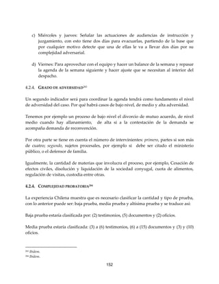 152
c) Miércoles y jueves: Señalar las actuaciones de audiencias de instrucción y
juzgamiento, con esto tiene dos días para evacuarlas, partiendo de la base que
por cualquier motivo detecte que una de ellas le va a llevar dos días por su
complejidad adversarial.
d) Viernes: Para aprovechar con el equipo y hacer un balance de la semana y repasar
la agenda de la semana siguiente y hacer ajuste que se necesitan al interior del
despacho.
4.2.4. GRADO DE ADVERSIDAD283
Un segundo indicador será para coordinar la agenda tendrá como fundamento el nivel
de adversidad del caso. Por qué habrá casos de bajo nivel, de medio y alta adversidad.
Tenemos por ejemplo un proceso de bajo nivel el divorcio de mutuo acuerdo, de nivel
medio cuando hay allanamiento, de alta si a la contestación de la demanda se
acompaña demanda de reconvención.
Por otra parte se tiene en cuenta el número de intervinientes: primero, partes si son más
de cuatro; segundo, sujetos procesales, por ejemplo si debe ser citado el ministerio
público, o el defensor de familia.
Igualmente, la cantidad de materias que involucra el proceso, por ejemplo, Cesación de
efectos civiles, disolución y liquidación de la sociedad conyugal, cuota de alimentos,
regulación de visitas, custodia entre otras.
4.2.4. COMPLEJIDAD PROBATORIA284
La experiencia Chilena muestra que es necesario clasificar la cantidad y tipo de prueba,
con lo anterior puede ser: baja prueba, media prueba y altísima prueba y se traduce así:
Baja prueba estaría clasificada por: (2) testimonios, (5) documentos y (2) oficios.
Media prueba estaría clasificada: (3) a (6) testimonios, (6) a (15) documentos y (3) y (10)
oficios.
283 Ibídem.
284 Ibídem.
 