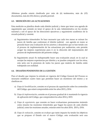 153
Altísimas prueba estaría clasificada por: más de (6) testimonios, más de (15)
documentos, más de (10) oficios y prueba pericial.
4.3. MEDICIÓN DE LAS ACTUACIONES
Esta medición se planifica desde cada distrito judicial, y tiene que tener una agenda de
seguimiento que consiste en tener el apoyo de la sala Administrativa en los niveles
nacional y con el apoyo de las direcciones ejecutivas y seguimiento académico de la
escuela judicial y consiste:
a) Seguimientos trimestrales: Se hace necesario que cada tres meses se reúnan los
jueces de familia que conforman el distrito judicial, con agenda en mano se
proceda hacer una evaluación de los aciertos y desaciertos que se han tenido con
el proceso de implementación de las actuaciones por audiencias; esto permite
acoger las mejores experiencias para ir en la dirección del mejoramiento del
proceso de implementación del presente código.
b) Seguimiento anual: Es indispensable hacer una evaluación anual, en la cual se
escojan las mejores experiencias por distrito y se puedan compartir con los otros,
esta sería con la presencia de todos los jueces que materia de familia están
trabajando con oralidad.
4.4. DESAFÍOS PENDIENTES DE LA GESTIÓN
Para el desafío que impone la entrada en vigencia del Código General del Proceso es
necesario establecer cuatro fases que permitan hacer un monitoreo del mismo y se
clasifican en:
a) Etapa de Sensibilización, consiste en el proceso de capacitación sobre los contenidos
del Código, que estará comprendida entre los años 2013 y 2014.
b) Etapa de implementación, consiste en el proceso gradual de ir montando la vigencia
de aplicación del Código, que comprenderá los años 2014 y 2015.
c) Etapa de seguimiento, que consiste en hacer evaluaciones permanentes teniendo
como insumo las reuniones trimestrales que hagan los jueces de cada distrito
judicial, como las reuniones anuales, estarían entre los años 2014, 2015 y 2016.
d) Etapa de evaluación, consiste en evaluar que tanto impacto ha tenido los objetivos
que se propuso el Estado con el nuevo Código, esta evaluación será una
 