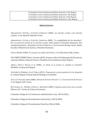 156
Colombia, Corte Constitucional (2012), Sentencia T-312, Bogotá.
Colombia, Corte Constitucional (2012), Sentencia C-334, Bogotá.
Colombia, Corte Constitucional (2012), Sentencia T-656, Bogotá.
Colombia, Corte Constitucional (2000), Sentencia C-1512, Bogotá.
BIBLIOGRAFIA
ABRAMOVICH, VÍCTOR y COURTIS, CHRISTIAN (2004). Los derechos sociales como derechos
exigibles. 2ª ed. Madrid: Editorial Trotta.
ABRAMOVICH, VÍCTOR y COURTIS, CHRISTIAN (2009). “La exigibilidad de los derechos”.
En: La protección judicial de los derechos sociales. Serie Justicia y Derechos Humanos, Neo
constitucionalismo y Sociedad, COURTIS CHRISTIAN y SANTAMARÍA RAMIRO (eds.). Quito,
Ecuador: Ministerio de Justicia y Derechos Humanos.
ALEXY, ROBERT (1994). El concepto y la validez del derecho. 1ª ed. Barcelona: Edit. Gedisa.
ÀLVAREZ GÒMEZ Marco Antonio (2013), Ensayos sobre el Código general del proceso,
colección debates, Editorial Temis y Pontificia Universidad Javeriana, Bogotá.
ARDILA AMAYA, ÉDGAR et al, (2006). ¿A dónde va la justicia en equidad en Colombia?
Medellín: Corporación Región.
ATEHORTÚA HERRERA, JUAN PABLO (2011). Organización y funcionamiento de los despachos
de oralidad. Bogotá: Escuela Judicial Rodrigo Lara Bonilla.
AZULA CAMACHO, JAIME (2000). Manual de Derecho Procesal. T. I. Teoría General del Proceso.
7ª ed. Bogotá: Edit. Temis.
BAYTELMAN A., ANDRÉS y DUCE J., MAURICIO (2005). Litigación penal juicio oral y prueba.
México, D.F.: Fondo de Cultura Económica.
Colombia, Código de lo Contencioso Administrativo (Ley 1437 de 2011).
Colombia, Código de Procedimiento Laboral (Ley 1149 de 2007).
Colombia, Código de Procedimiento Penal (Ley 906 de 2004).
 