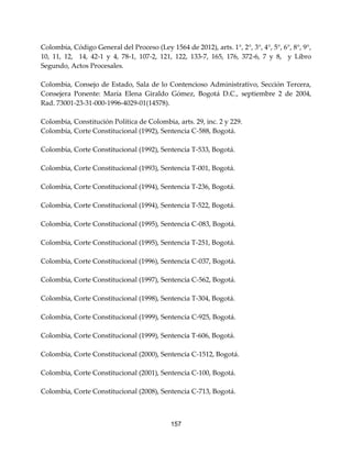 157
Colombia, Código General del Proceso (Ley 1564 de 2012), arts. 1°, 2°, 3°, 4°, 5°, 6°, 8°, 9°,
10, 11, 12, 14, 42-1 y 4, 78-1, 107-2, 121, 122, 133-7, 165, 176, 372-6, 7 y 8, y Libro
Segundo, Actos Procesales.
Colombia, Consejo de Estado, Sala de lo Contencioso Administrativo, Sección Tercera,
Consejera Ponente: María Elena Giraldo Gómez, Bogotá D.C., septiembre 2 de 2004,
Rad. 73001-23-31-000-1996-4029-01(14578).
Colombia, Constitución Política de Colombia, arts. 29, inc. 2 y 229.
Colombia, Corte Constitucional (1992), Sentencia C-588, Bogotá.
Colombia, Corte Constitucional (1992), Sentencia T-533, Bogotá.
Colombia, Corte Constitucional (1993), Sentencia T-001, Bogotá.
Colombia, Corte Constitucional (1994), Sentencia T-236, Bogotá.
Colombia, Corte Constitucional (1994), Sentencia T-522, Bogotá.
Colombia, Corte Constitucional (1995), Sentencia C-083, Bogotá.
Colombia, Corte Constitucional (1995), Sentencia T-251, Bogotá.
Colombia, Corte Constitucional (1996), Sentencia C-037, Bogotá.
Colombia, Corte Constitucional (1997), Sentencia C-562, Bogotá.
Colombia, Corte Constitucional (1998), Sentencia T-304, Bogotá.
Colombia, Corte Constitucional (1999), Sentencia C-925, Bogotá.
Colombia, Corte Constitucional (1999), Sentencia T-606, Bogotá.
Colombia, Corte Constitucional (2000), Sentencia C-1512, Bogotá.
Colombia, Corte Constitucional (2001), Sentencia C-100, Bogotá.
Colombia, Corte Constitucional (2008), Sentencia C-713, Bogotá.
 