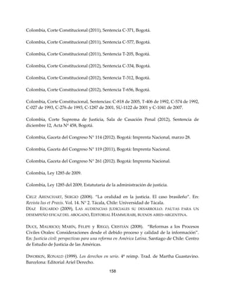 158
Colombia, Corte Constitucional (2011), Sentencia C-371, Bogotá.
Colombia, Corte Constitucional (2011), Sentencia C-577, Bogotá.
Colombia, Corte Constitucional (2011), Sentencia T-205, Bogotá.
Colombia, Corte Constitucional (2012), Sentencia C-334, Bogotá.
Colombia, Corte Constitucional (2012), Sentencia T-312, Bogotá.
Colombia, Corte Constitucional (2012), Sentencia T-656, Bogotá.
Colombia, Corte Constitucional, Sentencias: C-818 de 2005, T-406 de 1992, C-574 de 1992,
C-027 de 1993, C-276 de 1993, C-1287 de 2001, SU-1122 de 2001 y C-1041 de 2007.
Colombia, Corte Suprema de Justicia, Sala de Casación Penal (2012), Sentencia de
diciembre 12, Acta Nº 458, Bogotá.
Colombia, Gaceta del Congreso N° 114 (2012). Bogotá: Imprenta Nacional, marzo 28.
Colombia, Gaceta del Congreso N° 119 (2011), Bogotá: Imprenta Nacional.
Colombia, Gaceta del Congreso N° 261 (2012). Bogotá: Imprenta Nacional.
Colombia, Ley 1285 de 2009.
Colombia, Ley 1285 del 2009, Estatutaria de la administración de justicia.
CRUZ ARENCHART, SERGIO (2008). “La oralidad en la justicia. El caso brasileño”. En:
Revista Ius et Praxis. Vol. 14. N° 2. Tácala, Chile: Universidad de Tácala.
DÍAZ EDUARDO (2009), LAS AUDIENCIAS JUDICIALES SU DESARROLLO. PAUTAS PARA UN
DESEMPEÑO EFICAZ DEL ABOGADO, EDITORIAL HAMMURABI, BUENOS AIRES-ARGENTINA.
DUCE, MAURICIO; MARÍN, FELIPE y RIEGO, CRISTIÁN (2008). “Reformas a los Procesos
Civiles Orales: Consideraciones desde el debido proceso y calidad de la información”.
En: Justicia civil: perspectivas para una reforma en América Latina. Santiago de Chile: Centro
de Estudio de Justicia de las Américas.
DWORKIN, RONALD (1999). Los derechos en serio. 4ª reimp. Trad. de Martha Guastavino.
Barcelona: Editorial Ariel Derecho.
 
