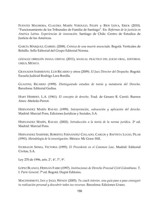 159
FUENTES MAUREIRA, CLAUDIO; MARÍN VERDUGO, FELIPE y RÍOS LEIVA, ERICK (2010).
“Funcionamiento de los Tribunales de Familia de Santiago”. En: Reformas de la justicia en
América Latina. Experiencias de innovación. Santiago de Chile: Centro de Estudios de
Justicia de las Américas.
GARCÍA MÁRQUEZ, GABRIEL (2008). Crónica de una muerte anunciada. Bogotá: Verticales de
Bolsillo. Sello Editorial del Grupo Editorial Norma.
GÒZALEZ OBREGÓN DIANA CRISTAL (2011), MANUAL PRÁCTICO DEL JUICIO ORAL, EDITORIAL
UBIJUS, MÉXICO.
GRANADOS SARMIENTO, LUIS RICARDO y otros (2009). El Juez Director del Despacho. Bogotá:
Escuela Judicial Rodrigo Lara Bonilla.
GUASTINI, RICARDO (1999). Distinguiendo estudios de teoría y metateoría del Derecho.
Barcelona: Editorial Gedisa.
HART HERBERT, L.A. (1961). El concepto de derecho. Trad. de Genaro R. Carrió. Buenos
Aires: Abeledo-Perrot.
HERNÁNDEZ MARÍN RAFAEL (1999). Interpretación, subsunción y aplicación del derecho.
Madrid: Marcial Pons, Ediciones Jurídicas y Sociales, S.A.
HERNÁNDEZ MARÍN, RAFAEL (2002). Introducción a la teoría de la norma jurídica. 2ª ed.
Madrid: Marcial Pons.
HERNÁNDEZ SAMPIERI, ROBERTO; FERNÁNDEZ COLLADO, CARLOS y BAPTISTA LUCIO, PILAR
(1991). Metodología de la investigación. México: Mc Graw Hill.
ITURRALDE SESMA, VICTORIA (1995). El Precedente en el Common Law. Madrid: Editorial
Civitas, S.A.
Ley 270 de 1996, arts. 2°, 4°, 7°, 9°.
LÓPEZ BLANCO, HERNÁN FABIO (1997). Instituciones de Derecho Procesal Civil Colombiano. T.
I. Parte General. 7ª ed. Bogotá: Dupré Editores.
MACDEERMOTT, IAN y JAGO, WENDY (2005). Tu coach interior, una guía paso a paso conseguir
tu realización personal y descubrir todos tus recursos. Barcelona: Ediciones Urano.
 