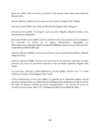161
ROSS, ALF (1997). Sobre el derecho y la justicia. 2ª ed. Buenos Aires: Edit. Universidad de
Buenos Aires.
SANDEL, MICHEL J. (2011), Justicia ¿Hacemos lo que debemos? Bogotá: Edit. Debate.
SARAMAGO, JOSÉ (2009). Caín. Trad. de Pilar del Rio. Bogotá: Edit. Alfaguara.
SARAMAGO, JOSÉ (2010). El Evangelio según Jesucristo. Bogotá: Editorial Camino, S.A.,
distribuido por Alfaguara.
SILVA JOSÉ PEDRO y otros (2007). Estudio exploratorio sobre el funcionamiento de la oralidad en
los tribunales de familia de la Región Metropolitana. Disponible en:
http://cejamericas.org/especiales/CD_JusticiaCivil2008/documentos/AnexosInformeTrib
unalesDeFamilia08-10-2007.pdf
TARUFFO, MICHELE (2002). La Prueba de los Hechos. Trad. de Jordi Ferrer Beltrán. Madrid:
Editorial Trotta.
TARUFFO, MICHELE (2008). El proceso civil adversarial en la experiencia americana, el modelo
americano del proceso de connotación dispositiva. Trad. de Beatriz Quintero. Bogotá: Edit.
Temis.
VALENCIA ZEA, ARTURO y ORTIZ MONSALVE, ÁLVARO (2006). Derecho Civil. T. I. Parte
General y Personas. 16ª ed. Bogotá: Edit. Temis.
VARGAS HERNÁNDEZ, CLARA INÉS (2003). La garantía de la dimensión objetiva de los
derechos fundamentales y la labor del juez constitucional colombiano en sede de acción
de tutela: El llamado «Estado de cosas inconstitucional»”. En: Revista del Centro de
Estudios Constitucionales. Año 1. Nº 1. Santiago de Chile: Universidad de Talca.
 