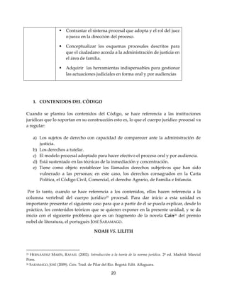 20
 Contrastar el sistema procesal que adopta y el rol del juez
o jueza en la dirección del proceso.
 Conceptualizar los esquemas procesales descritos para
que el ciudadano acceda a la administración de justicia en
el área de familia.
 Adquirir las herramientas indispensables para gestionar
las actuaciones judiciales en forma oral y por audiencias
1. CONTENIDOS DEL CÓDIGO
Cuando se plantea los contenidos del Código, se hace referencia a las instituciones
jurídicas que lo soportan en su construcción esto es, lo que el cuerpo jurídico procesal va
a regular:
a) Los sujetos de derecho con capacidad de comparecer ante la administración de
justicia.
b) Los derechos a tutelar.
c) El modelo procesal adoptado para hacer efectivo el proceso oral y por audiencia.
d) Está sustentado en las técnicas de la inmediación y concentración.
e) Tiene como objeto restablecer los llamados derechos subjetivos que han sido
vulnerado a las personas; en este caso, los derechos consagrados en la Carta
Política, el Código Civil, Comercial, el derecho Agrario, de Familia e Infancia.
Por lo tanto, cuando se hace referencia a los contenidos, ellos hacen referencia a la
columna vertebral del cuerpo jurídico25
procesal. Para dar inicio a esta unidad es
importante presentar el siguiente caso para que a partir de él se pueda explicar, desde lo
práctico, los contenidos teóricos que se quieren exponer en la presente unidad, y se da
inicio con el siguiente problema que es un fragmento de la novela Caín26
del premio
nobel de literatura, el portugués JOSÉ SARAMAGO.
NOAH VS. LILITH
25 HERNÁNDEZ MARÍN, RAFAEL (2002). Introducción a la teoría de la norma jurídica. 2ª ed. Madrid: Marcial
Pons.
26 SARAMAGO, JOSÉ (2009). Caín. Trad. de Pilar del Rio. Bogotá: Edit. Alfaguara.
 