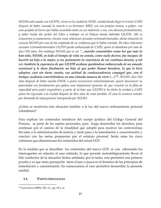 21
NOAH está casado con LILITH, viven en la ciudad de NOD, ciudad donde llegó el errante CAÍN
después de haber causado la muerte a su hermano ABEL con sus propias manos, a golpes, con
una quijada de burro que había escondido antes en un matorral, o sea, con alevosa premeditación,
y haber huido del jardín del Edén a trabajar en el Palacio donde habitaba LILITH. Allí se
conocieron y enamoraron; inician unas relaciones sexuales extramatrimoniales, dicha situación la
conocía NOAH por uno de los empleado de su confianza que le había contado. De tales relaciones
sexuales extramatrimoniales LILITH queda embarazada de CAÍN, quien la abandona por más de
diez (10) años. Sin embargo NOAH que es un “…marido consentidor como los que más lo
han sido, NOAH, en todo el tiempo de vida en común, como suele decirse, fue incapaz de
hacerle un hijo a la mujer, y era justamente la conciencia de ese continuo desaire, y tal
vez también la esperanza de que LILITH acabase quedándose embarazada de un amante
ocasional y le diese finalmente un hijo al que poder llamar heredero, lo que le hizo
adoptar, casi sin darse cuenta, esa actitud de condescendencia conyugal que, con el
tiempo, acabaría convirtiéndose en una cómoda manera de vivir (…)”27
. NOAH, diez (10)
años después de haber nacido ENOC a quien reconociera voluntariamente, quiere desconocer su
paternidad con fundamento que padece una impotencia (generan di, que consiste en la falta de
capacidad para poder engendrar); y parte de la base que LILITH le ha dicho la verdad a CAÍN
quien ha regresado a la ciudad después de diez años de estar perdido. El caso lo conocen ustedes
por demanda de impugnación interpuesta por NOAH.
¿Cómo se resolvería esta situación familiar a la luz del nuevo ordenamiento procesal
colombiano?
Para explicar los contenidos temáticos del cuerpo jurídico del Código General del
Proceso, se parte de los sujetos procesales, para luego desarrollar los derechos, para
continuar por el camino de la ritualidad que adoptó para resolver las controversias
llevadas a la administración de justicia y darle paso a la inmediación y concentración; y
concluir con las metas propuestas por el estatuto procesal. Serán estas las cinco
columnas que dimensionan los contenidos del actual CGP.
En la medida que se describen los contenidos del nuevo CGP, se van esbozando los
interrogantes en relación al caso relatado, lo que permite metodológicamente llevar el
hilo conductor de la situación fáctica señalada; por lo tanto, esto permitirá una primera
prueba y es que tanto percepción tiene el juez o jueza en el dominio de los principios de
inmediación y concentración. En consecuencia el caso permitirá desarrollar la presente
unidad.
1.1. PARTES PROCESALES
27 SARAMAGO (2009). Ob. cit., pp. 68 y ss.
 