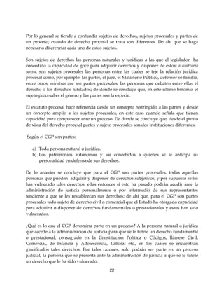 22
Por lo general se tiende a confundir sujetos de derechos, sujetos procesales y partes de
un proceso; cuando de derecho procesal se trata son diferentes. De ahí que se haga
necesario diferenciar cada uno de estos sujetos.
Son sujetos de derechos las personas naturales y jurídicas a las que el legislador ha
concedido la capacidad de goce para adquirir derechos y disponer de estos; a contrario
sensu, son sujetos procesales las personas entre las cuales se teje la relación jurídica
procesal como, por ejemplo: las partes, el juez, el Ministerio Público, defensor se familia,
entre otros, mientras que son partes procesales, las personas que debaten entre ellas el
derecho o los derechos tutelados; de donde se concluye que, en este último binomio el
sujeto procesal es el género y las partes son la especie.
El estatuto procesal hace referencia desde un concepto restringido a las partes y desde
un concepto amplio a los sujetos procesales, en este caso cuando señala que tienen
capacidad para comparecer ante un proceso. De donde se concluye que, desde el punto
de vista del derecho procesal partes y sujeto procesales son dos instituciones diferentes.
Según el CGP son partes:
a) Toda persona natural o jurídica.
b) Los patrimonios autónomos y los concebidos a quienes se le anticipa su
personalidad en defensa de sus derechos.
De lo anterior se concluye que para el CGP son partes procesales, todas aquellas
personas que pueden adquirir y disponer de derechos subjetivos, y por supuesto se les
has vulnerado tales derechos; ellas entonces si esto ha pasado podrán acudir ante la
administración de justicia personalmente o por intermedio de sus representantes
tendiente a que se les restablezcan sus derechos; de ahí que, para el CGP son partes
procesales todo sujeto de derecho civil o comercial que el Estado ha otorgado capacidad
para adquirir o disponer de derechos fundamentales o prestacionales y estos han sido
vulnerados.
¿Qué es lo que el CGP denomina parte en un proceso? A la persona natural o jurídica
que accede a la administración de justicia para que se le tutele un derecho fundamental
o prestacional, consagrado en la Constitución Política o Códigos, llámese Civil,
Comercial, de Infancia y Adolescencia, Laboral etc., en los cuales se encuentran
glorificados tales derechos. Por tales razones, solo podrán ser parte en un proceso
judicial, la persona que se presenta ante la administración de justicia a que se le tutele
un derecho que le ha sido vulnerado.
 