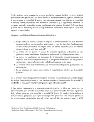 23
Por lo tanto es parte procesal, la persona que la ley procesal habilita por tener aptitud
para llevar actos procesales, sea por sí misma o por representación, aptitud procesal en
la que se funde la capacidad de goce y ejercicio, condicionada esta última a la capacidad
material y formal; la primera hace referencia a la mental, y la segunda se centra en las
personas naturales y consiste en que han llegado a la mayoría de edad. En lo que tiene
que ver con las personas jurídicas y los patrimonios autónomos, están sujetas a que sean
siempre representadas.
Las partes acudirán ante la administración de justicia a:
a) Exigir ante los jueces y juezas el amparo o restablecimiento de sus derechos
fundamentales y prestacionales, motivo por el cual los derechos fundamentales
de las partes procesales se erigen como un límite necesario para el correcto
desempeño de la actividad judicial28
.
b) A recibir de los jueces y juezas la atención oportuna y humana de sus
pretensiones en condiciones de igualdad y dentro de un diálogo democrático.
c) A gozar, en condiciones de igualdad, del tratamiento procesal adecuado con
sujeción a la ritualidad preestablecida y con plena observancia de las garantías
sustanciales y procesales previstas en la Constitución y en las leyes.
d) A obtener, en un tiempo razonable, un pronunciamiento judicial que resuelva su
reclamación.
e) La de alcanzar, en cuanto sea posible, el cumplimiento efectivo de la decisión
judicial29.
De lo anterior nace el siguiente interrogante teniendo en cuenta el caso narrado: Según
los hechos facticos relatados en el caso y continuando con los contenidos del actual CGP
¿Es Lilith, sí o no, parte en el presente proceso que adelanta Noah?
Si las partes concurren a la administración de justicia, lo ideal es contar con un
procedimiento que oriente sus pretensiones, este procedimiento debe ser oportuno,
ágil y eficaz; situación que prescribe el actual CGP dentro del modelo de la oralidad y
por audiencias, propuesta que según el código debe garantizar una solución pronta de
las controversias presentadas ante el poder judicial. De ahí entonces que, el CGP
28 Colombia, Corte Constitucional (2012), Sentencia T-656, Bogotá.
29 Colombia, Gaceta del Congreso N° 261 (2012). Bogotá: Imprenta Nacional.
 