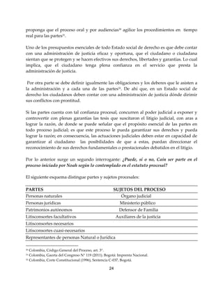 24
proponga que el proceso oral y por audiencias30
agilice los procedimientos en tiempo
real para las partes31
.
Uno de los presupuestos esenciales de todo Estado social de derecho es que debe contar
con una administración de justicia eficaz y oportuna, que el ciudadano o ciudadana
sientan que se protegen y se hacen efectivos sus derechos, libertades y garantías. Lo cual
implica, que el ciudadano tenga plena confianza en el servicio que presta la
administración de justicia.
Por otra parte se debe definir igualmente las obligaciones y los deberes que le asisten a
la administración y a cada una de las partes32
. De ahí que, en un Estado social de
derecho los ciudadanos deben contar con una administración de justicia dónde dirimir
sus conflictos con prontitud.
Si las partes cuenta con tal confianza procesal, concurren al poder judicial a exponer y
controvertir con plenas garantías las tesis que suscitaron el litigio judicial, con aras a
lograr la razón, de donde se puede señalar que el propósito esencial de las partes en
todo proceso judicial; es que este proceso le pueda garantizar sus derechos y pueda
lograr la razón; en consecuencia, las actuaciones judiciales deben estar en capacidad de
garantizar al ciudadano las posibilidades de que a estas, puedan direccionar el
reconocimiento de sus derechos fundamentales o prestacionales debatidos en el litigio.
Por lo anterior surge un segundo interrogante: ¿Puede, sí o no, Caín ser parte en el
proceso iniciado por Noah según lo contemplado en el estatuto procesal?
El siguiente esquema distingue partes y sujetos procesales:
PARTES SUJETOS DEL PROCESO
Personas naturales Órgano judicial
Personas jurídicas Ministerio público
Patrimonios autónomos Defensor de Familia
Litisconsortes facultativos Auxiliares de la justicia
Litisconsortes necesarios
Litisconsortes cuasi-necesarios
Representantes de personas Natural o Jurídica
30 Colombia, Código General del Proceso, art. 3°.
31 Colombia, Gaceta del Congreso N° 119 (2011). Bogotá: Imprenta Nacional.
32 Colombia, Corte Constitucional (1996), Sentencia C-037, Bogotá.
 