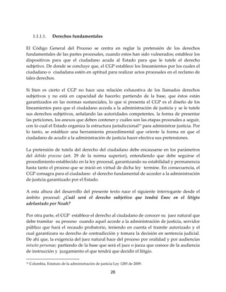 26
1.1.1.1. Derechos fundamentales
El Código General del Proceso se centra en reglar la pretensión de los derechos
fundamentales de las partes procesales, cuando estos han sido vulnerados; establece los
dispositivos para que el ciudadano acuda al Estado para que le tutele el derecho
subjetivo. De donde se concluye que, el CGP establece los lineamientos por los cuales el
ciudadano o ciudadana estén en aptitud para realizar actos procesales en el reclamo de
tales derechos.
Si bien es cierto el CGP no hace una relación exhaustiva de los llamados derechos
subjetivos y no está en capacidad de hacerlo; partiendo de la base, que éstos están
garantizados en las normas sustanciales, lo que si presenta el CGP es el diseño de los
lineamientos para que el ciudadano acceda a la administración de justicia y se le tutele
sus derechos subjetivos, señalando las autoridades competentes, la forma de presentar
las peticiones, los anexos que deben contener y cuáles son las etapas procesales a seguir,
con lo cual el Estado organiza la estructura jurisdiccional37
para administrar justicia. Por
lo tanto, se establece una herramienta procedimental que oriente la forma en que el
ciudadano de acudir a la administración de justicia hacer efectiva sus pretensiones.
La pretensión de tutela del derecho del ciudadano debe encausarse en los parámetros
del debido proceso (art. 29 de la norma superior), entendiendo que debe seguirse el
procedimiento establecido en la ley procesal, garantizando su estabilidad y permanencia
hasta tanto el proceso que se inició en virtud de dicha ley termine. En consecuencia, el
CGP consagra para el ciudadano el derecho fundamental de acceder a la administración
de justicia garantizado por el Estado.
A esta altura del desarrollo del presente texto nace el siguiente interrogante desde el
ámbito procesal: ¿Cuál será el derecho subjetivo que tendrá Enoc en el litigio
adelantado por Noah?
Por otra parte, el CGP establece el derecho al ciudadano de conocer su juez natural que
debe tramitar su proceso cuando aquel accede a la administración de justicia, servidor
público que hará el recaudo probatorio, teniendo en cuenta el tramite autorizado y el
cual garantizara su derecho de contradicción y tomara la decisión en sentencia judicial.
De ahí que, la exigencia del juez natural hace del proceso por oralidad y por audiencias
intuito personae; partiendo de la base que será el juez o jueza que conoce de la audiencia
de instrucción y juzgamiento el que tendrá que decidir el litigio.
37 Colombia, Estatuto de la administración de justicia Ley 1285 de 2009.
 