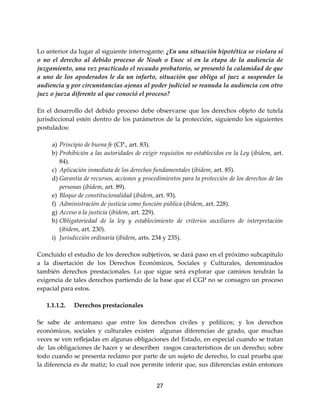 27
Lo anterior da lugar al siguiente interrogante: ¿En una situación hipotética se violara sí
o no el derecho al debido proceso de Noah o Enoc si en la etapa de la audiencia de
juzgamiento, una vez practicado el recaudo probatorio, se presentó la calamidad de que
a uno de los apoderados le da un infarto, situación que obliga al juez a suspender la
audiencia y por circunstancias ajenas al poder judicial se reanuda la audiencia con otro
juez o jueza diferente al que conoció el proceso?
En el desarrollo del debido proceso debe observarse que los derechos objeto de tutela
jurisdiccional estén dentro de los parámetros de la protección, siguiendo los siguientes
postulados:
a) Principio de buena fe (CP., art. 83).
b) Prohibición a las autoridades de exigir requisitos no establecidos en la Ley (ibídem, art.
84).
c) Aplicación inmediata de los derechos fundamentales (ibídem, art. 85).
d) Garantía de recursos, acciones y procedimientos para la protección de los derechos de las
personas (ibídem, art. 89).
e) Bloque de constitucionalidad (ibídem, art. 93).
f) Administración de justicia como función pública (ibídem, art. 228).
g) Acceso a la justicia (ibídem, art. 229).
h) Obligatoriedad de la ley y establecimiento de criterios auxiliares de interpretación
(ibídem, art. 230).
i) Jurisdicción ordinaria (ibídem, arts. 234 y 235).
Concluido el estudio de los derechos subjetivos, se dará paso en el próximo subcapítulo
a la disertación de los Derechos Económicos, Sociales y Culturales, denominados
también derechos prestacionales. Lo que sigue será explorar que caminos tendrán la
exigencia de tales derechos partiendo de la base que el CGP no se consagro un proceso
espacial para estos.
1.1.1.2. Derechos prestacionales
Se sabe de antemano que entre los derechos civiles y políticos; y los derechos
económicos, sociales y culturales existen algunas diferencias de grado, que muchas
veces se ven reflejadas en algunas obligaciones del Estado, en especial cuando se tratan
de las obligaciones de hacer y se describen rasgos característicos de un derecho; sobre
todo cuando se presenta reclamo por parte de un sujeto de derecho, lo cual prueba que
la diferencia es de matiz; lo cual nos permite inferir que, sus diferencias están entonces
 