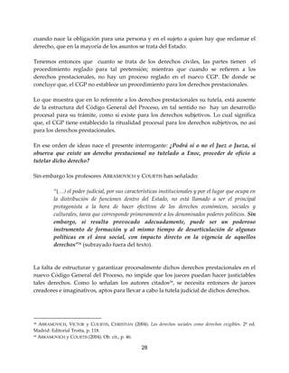 28
cuando nace la obligación para una persona y en el sujeto a quien hay que reclamar el
derecho, que en la mayoría de los asuntos se trata del Estado.
Tenemos entonces que cuanto se trata de los derechos civiles, las partes tienen el
procedimiento reglado para tal pretensión; mientras que cuando se refieren a los
derechos prestacionales, no hay un proceso reglado en el nuevo CGP. De donde se
concluye que, el CGP no establece un procedimiento para los derechos prestacionales.
Lo que muestra que en lo referente a los derechos prestacionales su tutela, está ausente
de la estructura del Código General del Proceso, en tal sentido no hay un desarrollo
procesal para su trámite, como sí existe para los derechos subjetivos. Lo cual significa
que, el CGP tiene establecido la ritualidad procesal para los derechos subjetivos, no así
para los derechos prestacionales.
En ese orden de ideas nace el presente interrogante: ¿Podrá sí o no el Juez o Jueza, si
observa que existe un derecho prestacional no tutelado a Enoc, proceder de oficio a
tutelar dicho derecho?
Sin embargo los profesores ABRAMOVICH y COURTIS han señalado:
“(…) el poder judicial, por sus características institucionales y por el lugar que ocupa en
la distribución de funciones dentro del Estado, no está llamado a ser el principal
protagonista a la hora de hacer efectivos de los derechos económicos, sociales y
culturales, tarea que corresponde primeramente a los denominados poderes políticos. Sin
embargo, si resulta provocado adecuadamente, puede ser un poderoso
instrumento de formación y al mismo tiempo de desarticulación de algunas
políticas en el área social, con impacto directo en la vigencia de aquellos
derechos”38
(subrayado fuera del texto).
La falta de estructurar y garantizar procesalmente dichos derechos prestacionales en el
nuevo Código General del Proceso, no impide que los jueces puedan hacer justiciables
tales derechos. Como lo señalan los autores citados39
, se necesita entonces de jueces
creadores e imaginativos, aptos para llevar a cabo la tutela judicial de dichos derechos.
38 ABRAMOVICH, VÍCTOR y COURTIS, CHRISTIAN (2004). Los derechos sociales como derechos exigibles. 2ª ed.
Madrid: Editorial Trotta, p. 118.
39 ABRAMOVICH y COURTIS (2004). Ob. cit., p. 46.
 