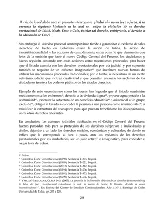 29
A raíz de lo señalado nace el presente interrogante ¿Podrá sí o no un juez o jueza, si se
presenta la siguiente hipótesis en la cual se palpa la violación de un derecho
prestacional de Lilith, Noah, Enoc o Caín, tutelar tal derecho, verbigracia, el derecho a
la educación de Enoc?
Sin embargo el derecho procesal contemporáneo tiende a garantizar el reclamo de tales
derechos; de hecho en Colombia existe la acción de tutela, la acción de
inconstitucionalidad y las acciones de cumplimiento, entre otras, lo que demuestra que
lejos de la omisión que hace el nuevo Código General del Proceso, los ciudadanos y
jueces seguirán contando con estas acciones como mecanismos procesales, para hacer
que el Estado cumpla con los derechos prestacionales por vía judicial y por supuesto
también se requiere de un esfuerzo imaginativo40
que involucre nuevas formas de
utilizar los mecanismos procesales tradicionales; por lo tanto, se necesitara de un cierto
activismo judicial que incluya creatividad y que permitan encauzar los reclamos de los
ciudadanos frente a los poderes públicos de los citados derechos.
Ejemplo de esto encontramos como los jueces han logrado que el Estado suministre
medicamentos a los enfermos41
, derecho a la vivienda digna42
, proveer agua potable a la
comunidad43
, extender la cobertura de un beneficio educativo44
o asistencial a un grupo
excluido45
, obligar al Estado a conceder la pensión a una persona como mínimo vital46
, a
modificar la estructura del transporte para que puedan beneficiarse los discapacitados,
entre otros derechos relevantes.
En conclusión, las acciones judiciales tipificadas en el Código General del Proceso
fueron pensadas más para la protección de los derechos subjetivos e individuales y
civiles, dejando a un lado los derechos sociales, económicos y culturales; de donde se
infiere que le corresponde al juez o jueza, ante los reclamos de los derechos
prestacionales por los ciudadanos, ser un juez activo47
e imaginativo, para conceder o
negar tales derechos.
40 Ibídem.
41 Colombia, Corte Constitucional (1998), Sentencia T-304, Bogotá.
42 Colombia, Corte Constitucional (1995), Sentencia T-251, Bogotá.
43 Colombia, Corte Constitucional (2012), Sentencia T-312, Bogotá.
44 Colombia, Corte Constitucional (1994), Sentencia T-236, Bogotá.
45 Colombia, Corte Constitucional (1992), Sentencia T-533, Bogotá.
46 Colombia, Corte Constitucional (1999), Sentencia T-606, Bogotá.
47 VARGAS HERNÁNDEZ, CLARA INÉS (2003). La garantía de la dimensión objetiva de los derechos fundamentales y
la labor del juez constitucional colombiano en sede de acción de tutela: El llamado «Estado de cosas
inconstitucional»”. En: Revista del Centro de Estudios Constitucionales. Año 1. Nº 1. Santiago de Chile:
Universidad de Talca, pp. 203 a 228.
 