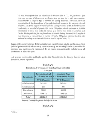 31
“lo más preocupante son los resultados en relación con el (…) de ¿celeridad? que
tiene que ver con el tiempo que se demora una persona en el país para resolver
judicialmente la disputa tipo o modelo del Doing Business, calculado desde la
presentación de la demanda en el juzgado hasta el momento del pago efectivo al
acreedor. En efecto, según el mismo estudio Doing Business 2011, Colombia ocupa
en el contexto mundial el puesto 178 entre 183 países, siendo entonces la justicia
colombiana, la sexta más lenta del mundo y la tercera más lenta en América y el
Caribe. Dicha posición fue confirmada en el estudio Doing Business 2012, según el
cual Colombia se encuentra en el puesto 177 entre 183 países (séptima justicia más
lenta del mundo y la tercera más lenta en América y el Caribe)”51
.
Según el Consejo Superior de la Judicatura en sus informes señala que la congestión
judicial presenta indicadores muy preocupantes y así se reflejó en la exposición de
motivos que sustentan la necesidad de un nuevo procedimiento judicial para el
ciudadano al describir que:
...de acuerdo con los datos publicados por la Sala Administrativa del Consejo Superior de la
Judicatura, son los siguientes:
TABLA N° 1
Inventario de procesos por jurisdicción en Colombia
Año 2009
Jurisdicción
Inventario inicial
a 1° de enero de 2009
Inventario final
a 31 de diciembre de 2009
N° de Procesos N° de Procesos
Administrativa 243.444 243.699
Constitucional 266 386
Disciplinaria 28.160 30.953
Ordinaria 2.788.175 2.641.710
Total 3.060.045 2.916.748
Fuente: Consejo Superior de la Judicatura.
TABLA N° 2
51 Ibídem.
 