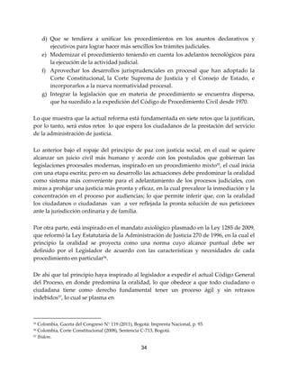 34
d) Que se tendiera a unificar los procedimientos en los asuntos declarativos y
ejecutivos para lograr hacer más sencillos los trámites judiciales.
e) Modernizar el procedimiento teniendo en cuenta los adelantos tecnológicos para
la ejecución de la actividad judicial.
f) Aprovechar los desarrollos jurisprudenciales en procesal que han adoptado la
Corte Constitucional, la Corte Suprema de Justicia y el Consejo de Estado, e
incorporarlos a la nueva normatividad procesal.
g) Integrar la legislación que en materia de procedimiento se encuentra dispersa,
que ha sucedido a la expedición del Código de Procedimiento Civil desde 1970.
Lo que muestra que la actual reforma está fundamentada en siete retos que la justifican,
por lo tanto, será estos retos lo que espera los ciudadanos de la prestación del servicio
de la administración de justicia.
Lo anterior bajo el ropaje del principio de paz con justicia social, en el cual se quiere
alcanzar un juicio civil más humano y acorde con los postulados que gobiernan las
legislaciones procesales modernas, inspirado en un procedimiento mixto55
, el cual inicia
con una etapa escrita; pero en su desarrollo las actuaciones debe predominar la oralidad
como sistema más conveniente para el adelantamiento de los procesos judiciales, con
miras a prohijar una justicia más pronta y eficaz, en la cual prevalece la inmediación y la
concentración en el proceso por audiencias; lo que permite inferir que, con la oralidad
los ciudadanos o ciudadanas van a ver reflejada la pronta solución de sus peticiones
ante la jurisdicción ordinaria y de familia.
Por otra parte, está inspirado en el mandato axiológico plasmado en la Ley 1285 de 2009,
que reformó la Ley Estatutaria de la Administración de Justicia 270 de 1996, en la cual el
principio la oralidad se proyecta como una norma cuyo alcance puntual debe ser
definido por el Legislador de acuerdo con las características y necesidades de cada
procedimiento en particular56
.
De ahí que tal principio haya inspirado al legislador a expedir el actual Código General
del Proceso, en donde predomina la oralidad, lo que obedece a que todo ciudadano o
ciudadana tiene como derecho fundamental tener un proceso ágil y sin retrasos
indebidos57
, lo cual se plasma en
55 Colombia, Gaceta del Congreso N° 119 (2011), Bogotá: Imprenta Nacional, p. 93.
56 Colombia, Corte Constitucional (2008), Sentencia C-713, Bogotá.
57 Ibídem.
 