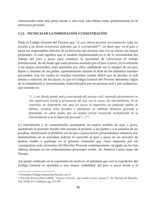 36
estructurado entre una parte escrita y otra oral, esta última como predominante en la
estructura procesal.
1.1.2. TECNICAS DE LA INMEDIACIÓN Y CONCETRACIÓN
Parte el Código General del Proceso que “el juez deberá practicar personalmente todas las
pruebas y las demás actuaciones judiciales que le correspondan60
”, es decir que es el juez o
jueza los responsables directos de la dirección del proceso una vez se inicien las etapas
procesales, lo cual significa que el modelo implementado es el de la racionalidad del
trabajo del juez o jueza para satisfacer la necesidad de estructurar el trabajo
jurisdiccional, de tal modo que cada proceso asumido por el juez o jueza, en lo referente
a las etapas procesales, sean asumidas por ellos cambiando así la imagen de un juez
lejano y distante de las partes, aparentemente situado al final de los dilatados trámites
procesales, tras los cuales en muchas ocasiones resulta difícil que se perciba el real
interés y esfuerzo de los jueces, lo que el Código General del Proceso denomina reglas
de la inmediación y concentración, materializadas por un proceso oral y por audiencias,
que consiste en:
“(…) un diseño formal oral y concentrado del proceso civil, sostenido efectivamente en
esta implicación inicial y permanente del juez con la causa, sin intermediarios, ha de
constituir un importante reto para los jueces al imponerles un profundo cambio de
hábitos, viéndose éstos forzados a abandonar su habitual distancia generada y
fomentada, no caben dudas, por un modelo escrito reconocido multiplicador de la
intermediación y de la dispersión procesal (…)”61.
La inmediación y la concentración acompañan un nuevo modelo de juez o jueza,
asumiendo la posición mucho más cercana al proceso, a las partes y a la práctica de las
pruebas, desterrando el pretérito rol de juez o jueza lector, presentándose entonces una
metamorfosis en la actividad judicial al convertir al juez o jueza en un servidor de
justicia visible y partícipe en el proceso, mutación que viene impuesta por las
concepciones más racionales del Derecho Procesal contemporáneo, recogido en las tres
últimas décadas en los ordenamientos procesales civiles de América Latina como de
Europa.
Así quedo ratificado en la exposición de motivos, al señalarse que con la expedición del
Código General se apostaba a una mayor visibilidad del juez o jueza frente a la
60 Colombia, Código General de Proceso, art. 6°.
61 PALOMO VÉLEZ, DIEGO (2005). “Proceso civil oral: ¿qué modelo de juez requiere?”. En: Revista de Derecho.
Vol. XVIII. Nº 1. Valdivia. pp. 171-197.
 