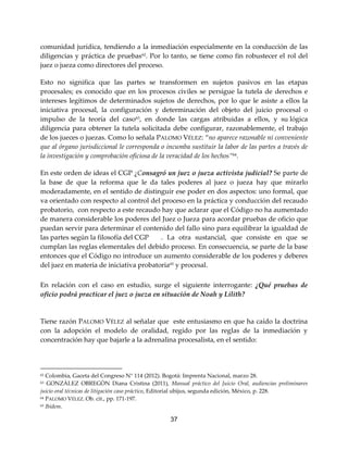 37
comunidad jurídica, tendiendo a la inmediación especialmente en la conducción de las
diligencias y práctica de pruebas62
. Por lo tanto, se tiene como fin robustecer el rol del
juez o jueza como directores del proceso.
Esto no significa que las partes se transformen en sujetos pasivos en las etapas
procesales; es conocido que en los procesos civiles se persigue la tutela de derechos e
intereses legítimos de determinados sujetos de derechos, por lo que le asiste a ellos la
iniciativa procesal, la configuración y determinación del objeto del juicio procesal o
impulso de la teoría del caso63
, en donde las cargas atribuidas a ellos, y su lógica
diligencia para obtener la tutela solicitada debe configurar, razonablemente, el trabajo
de los jueces o juezas. Como lo señala PALOMO VÉLEZ: “no aparece razonable ni conveniente
que al órgano jurisdiccional le corresponda o incumba sustituir la labor de las partes a través de
la investigación y comprobación oficiosa de la veracidad de los hechos”64
.
En este orden de ideas el CGP ¿Consagró un juez o jueza activista judicial? Se parte de
la base de que la reforma que le da tales poderes al juez o jueza hay que mirarlo
moderadamente, en el sentido de distinguir ese poder en dos aspectos: uno formal, que
va orientado con respecto al control del proceso en la práctica y conducción del recaudo
probatorio, con respecto a este recaudo hay que aclarar que el Código no ha aumentado
de manera considerable los poderes del Juez o Jueza para acordar pruebas de oficio que
puedan servir para determinar el contenido del fallo sino para equilibrar la igualdad de
las partes según la filosofía del CGP . La otra sustancial, que consiste en que se
cumplan las reglas elementales del debido proceso. En consecuencia, se parte de la base
entonces que el Código no introduce un aumento considerable de los poderes y deberes
del juez en materia de iniciativa probatoria65
y procesal.
En relación con el caso en estudio, surge el siguiente interrogante: ¿Qué pruebas de
oficio podrá practicar el juez o jueza en situación de Noah y Lilith?
Tiene razón PALOMO VÉLEZ al señalar que este entusiasmo en que ha caído la doctrina
con la adopción el modelo de oralidad, regido por las reglas de la inmediación y
concentración hay que bajarle a la adrenalina procesalista, en el sentido:
62 Colombia, Gaceta del Congreso N° 114 (2012). Bogotá: Imprenta Nacional, marzo 28.
63 GONZÀLEZ OBREGÒN Diana Cristina (2011), Manual práctico del Juicio Oral, audiencias preliminares
juicio oral técnicas de litigación caso práctico, Editorial ubijus, segunda edición, México, p. 228.
64 PALOMO VÉLEZ. Ob. cit., pp. 171-197.
65 Ibídem.
 