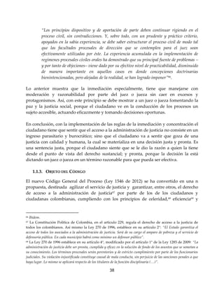 38
“Los principios dispositivo y de aportación de parte deben continuar rigiendo en el
proceso civil, sin contradicciones. Y, sobre todo, con un prudente y práctico criterio,
apoyados en la sabia experiencia, se debe saber estructurar el proceso civil de modo tal
que las facultades procesales de dirección que se contemplen para el juez sean
efectivamente utilizadas por éste. La experiencia acumulada en la implementación de
regímenes procesales civiles orales ha demostrado que su principal fuente de problemas –
y por tanto de objeciones– viene dado por su efectivo nivel de practicabilidad, disminuido
de manera importante en aquellos casos en donde concepciones doctrinarias
bienintencionadas, pero alejadas de la realidad, se han logrado imponer”66.
Lo anterior muestra que la inmediación especialmente, tiene que manejarse con
moderación y razonabilidad por parte del juez o jueza sin caer en excesos y
protagonismos. Así, con este principio se debe mostrar a un juez o jueza fomentando la
paz y la justicia social, porque el ciudadano ve en la conducción de los procesos un
sujeto accesible, actuando eficazmente y tomando decisiones oportunas.
En conclusión, con la implementación de las reglas de la inmediación y concentración el
ciudadano tiene que sentir que el acceso a la administración de justicia no consiste en un
ingreso parasitario y burocrático; sino que el ciudadano va a sentir que goza de una
justicia con calidad y humana, la cual se materializa en una decisión justa y pronta. Es
una sentencia justa, porque el ciudadano siente que se le dio la razón a quien la tiene
desde el punto de vista del derecho sustancial; y pronta, porque la decisión la está
dictando un juez o jueza en un término razonable para que pueda ser efectiva.
1.1.3. OBJETO DEL CÓDIGO
El nuevo Código General del Proceso (Ley 1546 de 2012) se ha convertido en una n
propuesta, destinada agilizar el servicio de justicia y garantizar, entre otros, el derecho
de acceso a la administración de justicia67
por parte de los de los ciudadanos y
ciudadanas colombianas, cumpliendo con los principios de celeridad,68
eficiencia69
y
66 Ibídem.
67 La Constitución Política de Colombia, en el artículo 229, regula el derecho de acceso a la justicia de
todos los colombianos. Así mismo la Ley 270 de 1996, establece en su artículo 2°: “El Estado garantiza el
acceso de todos los asociados a la administración de justicia. Será de su cargo el amparo de pobreza y el servicio de
defensoría pública. En cada municipio habrá como mínimo un defensor público”.
68 La Ley 270 de 1996 establece en su artículo 4°, modificado por el artículo 1° de la Ley 1285 de 2009: “La
administración de justicia debe ser pronta, cumplida y eficaz en la solución de fondo de los asuntos que se sometan a
su conocimiento. Los términos procesales serán perentorios y de estricto cumplimiento por parte de los funcionarios
judiciales. Su violación injustificada constituye causal de mala conducta, sin perjuicio de las sanciones penales a que
haya lugar. Lo mismo se aplicará respecto de los titulares de la función disciplinaria (…)”.
 