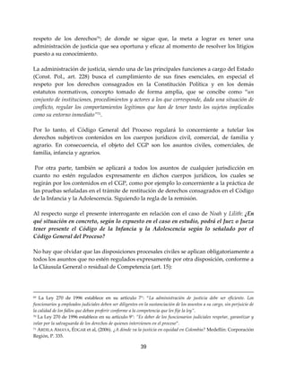 39
respeto de los derechos70
; de donde se sigue que, la meta a lograr es tener una
administración de justicia que sea oportuna y eficaz al momento de resolver los litigios
puesto a su conocimiento.
La administración de justicia, siendo una de las principales funciones a cargo del Estado
(Const. Pol., art. 228) busca el cumplimiento de sus fines esenciales, en especial el
respeto por los derechos consagrados en la Constitución Política y en los demás
estatutos normativos, concepto tomado de forma amplia, que se concibe como “un
conjunto de instituciones, procedimientos y actores a los que corresponde, dada una situación de
conflicto, regular los comportamientos legítimos que han de tener tanto los sujetos implicados
como su entorno inmediato”71
.
Por lo tanto, el Código General del Proceso regulará lo concerniente a tutelar los
derechos subjetivos contenidos en los cuerpos jurídicos civil, comercial, de familia y
agrario. En consecuencia, el objeto del CGP son los asuntos civiles, comerciales, de
familia, infancia y agrarios.
Por otra parte, también se aplicará a todos los asuntos de cualquier jurisdicción en
cuanto no estén regulados expresamente en dichos cuerpos jurídicos, los cuales se
regirán por los contenidos en el CGP, como por ejemplo lo concerniente a la práctica de
las pruebas señaladas en el trámite de restitución de derechos consagrados en el Código
de la Infancia y la Adolescencia. Siguiendo la regla de la remisión.
Al respecto surge el presente interrogante en relación con el caso de Noah y Lilith: ¿En
qué situación en concreto, según lo expuesto en el caso en estudio, podrá el Juez o Jueza
tener presente el Código de la Infancia y la Adolescencia según lo señalado por el
Código General del Proceso?
No hay que olvidar que las disposiciones procesales civiles se aplican obligatoriamente a
todos los asuntos que no estén regulados expresamente por otra disposición, conforme a
la Cláusula General o residual de Competencia (art. 15):
69 La Ley 270 de 1996 establece en su artículo 7°: “La administración de justicia debe ser eficiente. Los
funcionarios y empleados judiciales deben ser diligentes en la sustanciación de los asuntos a su cargo, sin perjuicio de
la calidad de los fallos que deban proferir conforme a la competencia que les fije la ley”.
70 La Ley 270 de 1996 establece en su artículo 9°: ”Es deber de los funcionarios judiciales respetar, garantizar y
velar por la salvaguarda de los derechos de quienes intervienen en el proceso”.
71 ARDILA AMAYA, ÉDGAR et al, (2006). ¿A dónde va la justicia en equidad en Colombia? Medellín: Corporación
Región, P. 335.
 