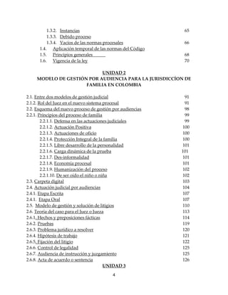4
1.3.2. Instancias 65
1.3.3. Debido proceso
1.3.4. Vacíos de las normas procesales 66
1.4. Aplicación temporal de las normas del Código
1.5. Principios generales 68
1.6. Vigencia de la ley 70
UNIDAD 2
MODELO DE GESTIÓN POR AUDIENCIA PARA LA JURISDICCÍON DE
FAMILIA EN COLOMBIA
2.1. Entre dos modelos de gestión judicial 91
2.1.2. Rol del Juez en el nuevo sistema procesal 91
2.2. Esquema del nuevo proceso de gestión por audiencias 98
2.2.1. Principios del proceso de familia 99
2.2.1.1. Defensa en las actuaciones judiciales 99
2.2.1.2. Actuación Positiva 100
2.2.1.3. Actuaciones de oficio 100
2.2.1.4. Protección Integral de la familia 100
2.2.1.5. Libre desarrollo de la personalidad 101
2.2.1.6. Carga dinámica de la prueba 101
2.2.1.7. Des-informalidad 101
2.2.1.8. Economía procesal 101
2.2.1.9. Humanización del proceso 102
2.2.1.10. De ser oído el niño o niña 102
2.3. Carpeta digital 103
2.4. Actuación judicial por audiencias 104
2.4.1. Etapa Escrita 107
2.4.1. Etapa Oral 107
2.5. Modelo de gestión y solución de litigios 110
2.6. Teoría del caso para el Juez o Jueza 113
2.6.1. Hechos y preposiciones fácticas 114
2.6.2. Pruebas 119
2.6.3. Problema jurídico a resolver 120
2.6.4. Hipótesis de trabajo 121
2.6.5. Fijación del litigio 122
2.6.6. Control de legalidad 125
2.6.7. Audiencia de instrucción y juzgamiento 125
2.6.8. Acta de acuerdo o sentencia 126
UNIDAD 3
 