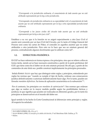 40
“Corresponde a la jurisdicción ordinaria, el conocimiento de todo asunto que no esté
atribuido expresamente por la ley a otra jurisdicción.
”Corresponde a la jurisdicción ordinaria en su especialidad civil, el conocimiento de todo
asunto que no esté atribuido expresamente por la ley a otra especialidad jurisdiccional
ordinaria.
”Corresponde a los jueces civiles del circuito todo asunto que no esté atribuido
expresamente por la ley a otro juez civil”.
Establece a su vez que si la función no se asignó especialmente a otro Juez Civil el
asunto será conocido por un Juez Civil del Circuito, por lo tanto el Código General del
Proceso será como las cartas de Póker, el comodín en aquellos asuntos que no están
atribuidos a otra jurisdicción. Pero esto no lo hace que sea un estatuto general del
proceso, contradiciendo algunos doctrinantes que lo califican como tal72
.
1.2. ESTRUCTURA FILOSÓFICA
El CGP no hace referencia en forma expresa a los principios, sino que se refiere a ellos en
forma tácita, siendo así se hace necesario construirlos a partir de la parte preliminar del
CGP, que tiene como fin el deber ser de este estatuto procesal. De ahí que, a partir de los
contenidos de este título sea posible construir implícitamente los principios procesales.
Señala ROBERT ALEXY que hay que distinguir entre reglas y principios, entendiendo por
reglas las normas que “cuando se cumple el tipo de hecho, ordenan una consecuencia
jurídica definitivamente o autorizan definitivamente hacer algo. Por lo tanto, pueden ser
llamadas mandatos definitivos. Su forma de aplicación característica es la subsunción”73
.
Por el contrario, los principios son mandatos de optimización74
. Son normas que ordenan
que algo se realice en la mayor medida posible según las posibilidades fácticas y
jurídicas, lo que significa que pueden ser realizadas en diferentes grados, por lo tanto los
principios se desenvuelven en el mundo del deber ser.
Igual sentido lo ha hecho la Corte Constitucional al diferenciar entre principio y reglas.
Al respecto ha señalado:
72 ÀLVAREZ GÒMEZ, Ob., Cit., p. 3.
73 ALEXY ROBERT (1994). El concepto y la validez del derecho, 1ª ed. Barcelona: Edit. Gedisa, p. 75.
74 Ibídem.
 