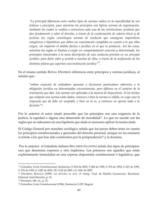 41
“La principal diferencia entre ambos tipos de normas radica en la especificidad de sus
órdenes o preceptos, pues mientras los principios son típicas normas de organización,
mediante los cuales se unifica o estructura cada una de las instituciones jurídicas que
dan fundamento o valor al derecho, a través de la condensación de valores éticos y de
justicia; las reglas constituyen normas de conducta que consagran imperativos
categóricos o hipotéticos que deben ser exactamente cumplidos en cuanto a lo que ellas
exigen, sin importar el ámbito fáctico o jurídico en el que se producen. Así las cosas,
mientras las reglas se limitan a exigir un comportamiento concreto y determinado, los
principios trascienden a la mera descripción de una conducta prevista en un precepto
jurídico, para darle valor y sentido a muchos de ellos, a través de la unificación de los
distintos pilares que soportan una institución jurídica”
75
.
En el mismo sentido RONAL DWORKIN diferencia entre principios y normas jurídicas, al
señalar que:
“ambos conjunto de estándares apuntan a decisiones particulares referentes a la
obligación jurídica en determinadas circunstancias, pero difieren en el carácter de la
orientación que dan. Las normas son aplicadas a la manera de disyuntivas. Si los hechos
que estipula una norma están dados, entonces o bien la norma es válida, en cuyo caso la
respuesta que da debe ser aceptada, o bien no lo es, y entonces no aporta nada a la
decisión”76.
Por lo anterior el autor citado prescribe que los principios son una exigencia de la
justicia, la equidad o alguna otra dimensión de moralidad77. Lo que no sucede con las
reglas que se subsumen en una hipótesis que dada es necesario aplicar la norma dada.
El Código General por mandato axiológico señala que los jueces deben tener en cuenta
los principios constitucionales y generales del derecho procesal, aunque no los enumera
si remite a los que han sido construidos por la jurisprudencia78
y la doctrina.
Por lo anterior el tratadista italiano RICCARDO GUASTINI señala dos tipos de principios:
uno que denomina expresos y otro implícitos. Los primeros son aquellos que están
explícitamente formulados en una expresa disposición constitucional o legislativa, que
75 Colombia, Corte Constitucional, Sentencias: C-818 de 2005, T-406 de 1992, C-574 de 1992, C-027 de 1993,
C-276 de 1993, C-1287 de 2001, SU-1122 de 2001 y C-1041 de 2007.
76 DWORKIN, RONALD (1999). Los derechos en serio. 4ª reimp. Trad. de Martha Guastavino. Barcelona:
Editorial Ariel Derecho, p. 74.
77 DWORKIN. Ob. cit., p. 72.
78 Colombia, Corte Constitucional (1996), Sentencia C-037, Bogotá.
 