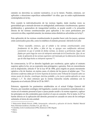 43
omisión no desvirtúa su carácter normativo, si ya lo tienen. Pueden, entonces, ser
aplicadas a situaciones específicas subsumibles83
en ellas, que no están explícitamente
contempladas en la ley.
Pero cuando la individualización de las normas legales, dada muchas veces su
generalidad que a menudo deviene en ambigüedad, antinomias e incoherencias, aparece
problemática y generadora de inseguridad jurídica, se puede acudir a la actuación
directa de las normas constitucionales para aplicarlas a los casos particulares por
concurrir en ellas, superlativamente, las mismas notas distintivas advertidas en la ley84.
Esta aplicación de las normas constitucionales la pueden hacer solo los jueces, quienes
están autorizados para ello, como lo establece el estatuto procesal. Advierte la Corte:
“Parece razonable, entonces, que al señalar a las normas constitucionales como
fundamento de los fallos, a falta de ley, se agregue una cualificación adicional,
consistente en que el sentido de dichas normas, su alcance y pertinencia, hayan sido
fijados por quien haga las veces de intérprete autorizado de la Constitución. Que, de ese
modo, la aplicación de las normas superiores esté tamizada por la elaboración doctrinaria
que de ellas haya hecho su intérprete supremo”85
.
En consecuencia, la CP es derecho legislado por excelencia; quien aplica el estatuto
superior aplica la ley, en su expresión más primigenia y genuina. Esto en concordancia
con la disposición, artículo 4° de la Ley 69 de 1896, para erigirla en pauta meramente
optativa a fin de ilustrar, en ciertos casos, el criterio de los jueces al señalar que: “Tres
decisiones uniformes dadas por la Corte Suprema de Justicia como Tribunal de Casación sobre un
mismo punto de derecho, constituyen doctrina probable, y los jueces podrán aplicarla en casos
análogos (...)”. Es claro entonces que la norma transcrita resulta armónica con lo
dispuesto en el artículo 230 de la CP de 199186
.
Entonces, siguiendo los parámetros establecidos en el actual Código General del
Proceso, por mandato axiológico del legislador, cuando se encuentren contradicciones o
vacíos en el estatuto procesal el juez o jueza puede acudir a la norma superior y aplicar
los principios en ella contenidos para resolver el caso en concreto. Por lo tanto, la CP es
fuente directa en la aplicación del derecho procesal en causado en unos de los enfoque
señalados al inicio de esta unidad.
83 HERNÁNDEZ MARÍN RAFAEL (1999). Interpretación, subsunción y aplicación del derecho. Madrid: Marcial
Pons, Ediciones Jurídicas y Sociales, S.A., pp. 122 y ss.
84 Colombia, Corte Constitucional (1995), Sentencia C-083, Bogotá.
85 Ibídem.
86 Ibídem.
 
