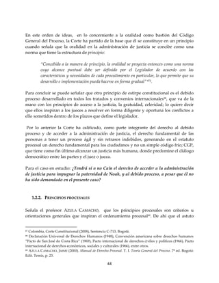 44
En este orden de ideas, en lo concerniente a la oralidad como bastión del Código
General del Proceso, la Corte ha partido de la base que él se constituye en un principio
cuando señala que la oralidad en la administración de justicia se concibe como una
norma que tiene la estructura de principio:
“Concebida a la manera de principio, la oralidad se proyecta entonces como una norma
cuyo alcance puntual debe ser definido por el Legislador de acuerdo con las
características y necesidades de cada procedimiento en particular, lo que permite que su
desarrollo e implementación pueda hacerse en forma gradual” 872.
Para concluir se puede señalar que otro principio de estirpe constitucional es el debido
proceso desarrollado en todos los tratados y convenios internacionales88
, que va de la
mano con los principios de acceso a la justicia, la gratuidad, celeridad; lo quiere decir
que ellos inspiran a los jueces a resolver en forma diligente y oportuna los conflictos a
ello sometidos dentro de los plazos que define el legislador.
Por lo anterior la Corte ha calificado, como parte integrante del derecho al debido
proceso y de acceder a la administración de justicia, el derecho fundamental de las
personas a tener un proceso ágil y sin retrasos indebidos, generando en el estatuto
procesal un derecho fundamental para los ciudadanos y no un simple código frío; CGP,
que tiene como fin último alcanzar un justicia más humana, donde predomine el diálogo
democrático entre las partes y el juez o jueza.
Para el caso en estudio: ¿Tendrá sí o no Caín el derecho de acceder a la administración
de justicia para impugnar la paternidad de Noah, y al debido proceso, a pesar que él no
ha sido demandado en el presente caso?
1.2.2. PRINCIPIOS PROCESALES
Señala el profesor AZULA CAMACHO, que los principios procesales son criterios u
orientaciones generales que inspiran el ordenamiento procesal89
. De ahí que el astuto
87 Colombia, Corte Constitucional (2008), Sentencia C-713, Bogotá.
88 Declaración Universal de Derechos Humanos (1948), Convención americana sobre derechos humanos
“Pacto de San José de Costa Rica” (1969), Pacto internacional de derechos civiles y políticos (1966), Pacto
internacional de derechos económicos, sociales y culturales (1966), entre otros.
89 AZULA CAMACHO, JAIME (2000). Manual de Derecho Procesal. T. I. Teoría General del Proceso. 7ª ed. Bogotá:
Edit. Temis, p. 23.
 