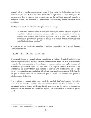 45
procesal advierta que las dudas que surjan en la interpretación de la aplicación de una
disposición procesal beban aclararse mediante la aplicación de los principios. En
consecuencia, los principios son herramientas de la actividad procesal cuando se
presentan vacíos, incoherencia o contradicción de una disposición con otra en su
aplicación.
De ahí que se insista en diferenciar los principios de las reglas
“Si bien tanto las reglas como los principios constituyen normas jurídicas, su grado de
vinculación y eficacia varía en uno u otro caso. Así, mientras las reglas son normas que
ordenan una consecuencia jurídica definitiva, los principios son mandatos de
optimización que ordenan que algo se realice en la mayor medida posible según las
posibilidades fácticas y jurídicas”90
.
A continuación se explicarán aquellos principios contenidos en el actual Estatuto
General del Proceso.
1.2.2.1. Concentración e inmediación
Si bien es cierto que la concentración e inmediación se trató en el capítulo anterior como
técnica del proceso, estas a su vez también constituyen un deber ser en el nuevo derecho
procesal. En consecuencia, la inmediación y concentración son reglas cuando de
herramienta procesal se trata, por una parte; y principios, cuando se utilizan como
herramienta de interpretación que tiendan a resolver una controversia que de otra
manera no sea posible resolverá sino utilizados como principios partiendo de la base del
fin que se quiere alcanzar, el deber ser que se quiere del servicio que presta la
administración de justicia.
El principio de la concentración, como bien lo ha señalado la Corte Suprema de Justicia,
va de la mano con el de inmediación, en el sentido de que en ellos es donde el juez o
jueza tiene contacto directo con los medios de pruebas y con los sujetos procesales que
participan en el proceso, sin alteración alguna, sin interferencia y desde su propia
fuente.
90 Colombia, Corte Constitucional (2008), Sentencia C-713, Bogotá.
 