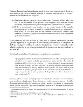 46
Para que el principio de la inmediación sea efectivo, se hace necesario que el debate sea
concentrado y que no se prolongue para que la memoria no se pierda en el tiempo91
,
para lo cual se desarrollan dos enfoques:
a) El de la inmediación, en que se comporta la percepción directa del juez sobre cada
una de las actuaciones de las partes y sus abogados, entre ellas los dichos,
solicitudes, comportamientos, prácticas de pruebas y presentación de alegatos.
b) El de la concentración, que implica que se pueden valorar todos aquellos
comportamientos y etapas procesales, incluida la probatoria, en un espacio y
lapso temporal razonable, que de ser alterado o suspendido podrían verse
afectados y desdibujados por otros acontecimientos que del día a día conocen los
operadores judiciales.
En el desarrollo del caso de Noah y Lilith nace el presente interrogante: ¿Se verá
afectado el proceso en los principio de inmediación y concentración si a la prueba de
ADN que practique el Instituto de Medicina Legal el perito no asiste y una de las partes
solicita ampliación, lo que hace que la audiencia de juzgamiento sea suspendida por el
juez o jueza?
Como la advierte la Corte Constitucional, el principio de inmediación:
“(…) significa que debe existir una inmediata comunicación entre el juez y las personas
que obran en el proceso, los hechos que en el deban hacerse constar y los medios de
prueba que utilicen. Según este principio, en el proceso debe existir una comunicación
directa entre las partes y el juez; pero básica y fundamentalmente esa comunicación
directa se presenta entre el juez y la producción de la prueba, y es el juez quien en forma
inmediata las practica, pues por medio de esa percepción directa puede formarse un
mejor concepto sobre el valor y eficacia de la prueba, en orden a demostrar un
determinado hecho”92
.
Como lo señala la misma Corte Suprema de Justicia93
, los principios de inmediación y
concentración son inspiradores de un sistema que conforma una estructura y finalidad
claramente determinados, los cuales solo cobran sentido a través de la participación
activa, directa, ineludible y permanente del juez o jueza en la dirección y gerencia del
91 Colombia, Corte Suprema de Justicia, Sala de Casación Penal (2012), Sentencia de diciembre 12, Acta Nº
458, Bogotá.
92 Colombia, Corte Constitucional (2008), Sentencia C- 713, Bogotá.
93 Colombia, Corte Suprema de Justicia, Sala de Casación Penal (2012), Sentencia 12 de diciembre, Acta Nº
458, Bogotá.
 