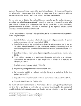 47
proceso. Razones suficiente para señalar que, la inmediación y la concentración deben
ser el espacio y tiempo que tiene el juez o jueza para llevar a cabo un diálogo
democrático con las partes y conocer de primera mano sus pretensiones.
Es por esto que el Código General del Proceso prescribe que las audiencias deben
cumplirse sin solución de continuidad94
, no podrán aplazarse ni suspenderse sino solo
por motivos expresos en el estatuto procesal. De ahí que el Juez o Jueza deba estar
personalmente en la audiencia y asumir su dirección95
, y por supuesto llevar a cabo la
audiencia sin interrupción de continuidad.
¿Podrá suspenderse la audiencia?, solo podrá ser por las situaciones señaladas por CGP
como son por ejemplo:
a) Cuando lo hacen las partes, solicitan la suspensión del proceso antes de que se
emita sentencia de primera instancia (art. 161-2).
b) Cuando la sentencia que deba dictarse dependa necesariamente de lo que se
decida en otro proceso judicial, que verse sobre cuestión que sea imposible de
ventilar en aquel como excepción o mediante demanda de reconvención (art. 161-
1).
c) Cuando el perito no comparezca al proceso por fuerza mayor o caso fortuito (art.
228-2).
d) Si no pudiere convocarse al testigo para la misma audiencia, y se considere
fundamental su declaración, el juez suspenderá la audiencia y ordenará su
citación (art. 218-2).
e) En el interrogatorio de parte (art. 198 inc. 5).
f) Suspensión por impedimento o recusación (art. 165).
g) La inspección judicial se realizará en fecha diferente a cualquiera de las dos
audiencias (art. 237).
h) Se puede aplazar la emisión de la sentencia indicando el sentido del fallo (373-5).
i) Se puede aplazar la apelación (art. 323).
En cuanto a la inmediación implica la observancia del juez o jueza, por lo que tiene que
ser él o ella el que inicia la audiencia, son los jueces los encargados de enunciar el
sentido de la decisión cualquiera que sea; el deber ser que lo inspira es que debe ser el
94 Colombia, Código General del Proceso, art. 5°, Bogotá.
95 Colombia, Código General del Proceso, art. 6°, Bogotá.
 